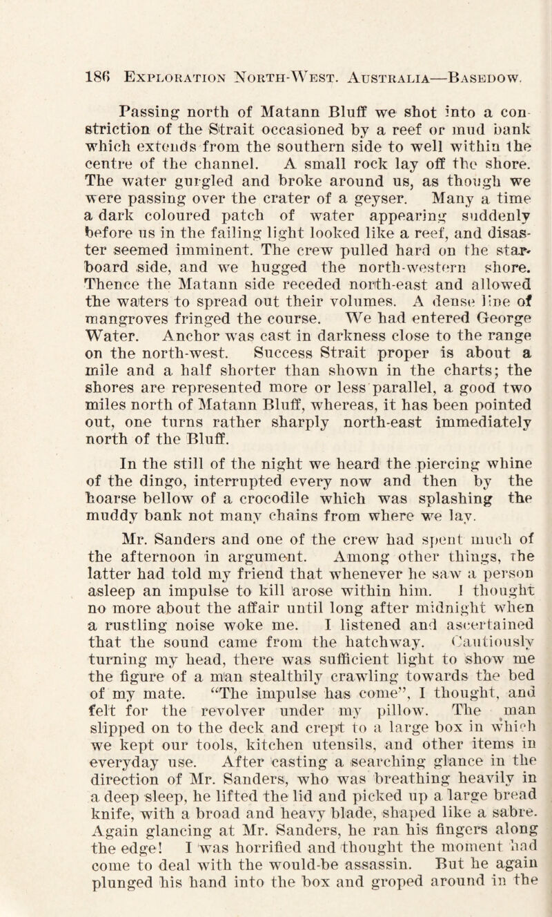 Passing north of Matann Bluff we shot into a con striction of the Strait occasioned by a reef or mud bank which extends from the southern side to well within the centre of the channel. A small rock lay off the shore. The water gurgled and broke around us, as though we were passing over the crater of a geyser. Many a time a dark coloured patch of water appearing suddenly before us in the failing light looked like a reef, and disas¬ ter seemed imminent. The crew pulled hard on the star* board .side, and we hugged the north-western shore. Thence the Matann side receded north-east and allowed the waters to spread out their volumes. A dense line of mangroves fringed the course. We had entered George Water. Anchor wTas cast in darkness close to the range on the north-west. Success Strait proper is about a mile and a half shorter than shown in the charts; the shores are represented more or less parallel, a good two miles north of Matann Bluff, whereas, it has been pointed out, one turns rather sharply north-east immediately north of the Bluff. In the still of the night we heard the piercing whine of the dingo, interrupted every now and then by the hoarse bellow of a crocodile which was splashing the muddy bank not many chains from where we lay. Mr. Sanders and one of the crew had spent much of the afternoon in argument. Among other things, The latter had told my friend that whenever he saw a person asleep an impulse to kill arose within him. 1 thought no more about the affair until long after midnight w7hen a rustling noise woke me. I listened and ascertained that the sound came from the hatchway. Cautiously turning my head, there was sufficient light to show me the figure of a man stealthily crawling towards the bed of my mate. “The impulse has come”, I thought, and felt for the revolver under my pillow. The man slipped on to the deck and crept to a large box in which we kept our tools, kitchen utensils, and other items in everyday use. After casting a searching glance in the direction of Mr. Sanders; who was breathing heavily in a deep sleep, he lifted the lid and picked up a large bread knife, with a broad and heavy blade, shaped like a sabre. Again glancing at Mr. Sanders, he ran his fingers along the edge! I was horrified and thought the moment had come to deal with the would-be assassin. But he again plunged his hand into the box and groped around in the