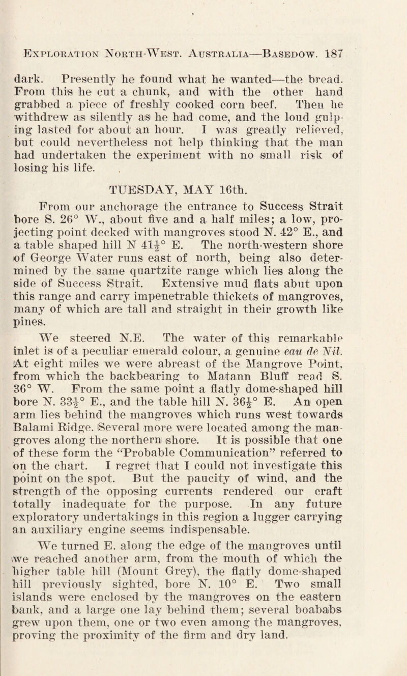 dark. Presently lie found what he wanted—the bread. From this he cut a chunk, and with the other hand grabbed a piece of freshly cooked corn beef. Then he withdrew as silently as he had come, and the loud gulp¬ ing lasted for about an hour. I was greatly relieved, but could nevertheless not help thinking that the man had undertaken the experiment with no small risk of losing his life. TUESDAY, MAY 16th. From our anchorage the entrance to Success Strait bore S. 26° W., about five and a half miles; a low, pro¬ jecting point decked with mangroves stood N. 42° E., and a table shaped hill N 41^° E. The north-western shore of George Water runs east of north, being also deter¬ mined by the same quartzite range which lies along the side of Success Strait. Extensive mud flats abut upon this range and carry impenetrable thickets of mangroves, many of which are tall and straight in their growth like pines. We steered N.E. The water of this remarkable inlet is of a peculiar emerald colour, a genuine eau de Nil. At eight miles we were abreast of the Mangrove Point, from which the backbearing to Matann Bluff read S. 36° W. From the same point a flatly dome-shaped hill bore N. 33J° E., and the table hill N. 36J° E. An open arm lies behind the mangroves which runs west towards Balami Bidge. Several more were located among the man¬ groves along the northern shore. It is possible that one of these form the “Probable Communication” referred to on the chart. I regret that I could not investigate this point on the spot. But the paucity of wind, and the strength of the opposing currents rendered our craft totally inadequate for the purpose. In any future exploratory undertakings in this region a lugger carrying an auxiliary engine seems indispensable. We turned E. along the edge of the mangroves until \we reached another arm, from the mouth of which the higher table hill (Mount Grey), the flatly dome-shaped hill previously sighted, bore N. 10° E. Two small islands wTere enclosed by the mangroves on the eastern bank, and a large one lay behind them; several boababs grew upon them, one or two even among the mangroves, proving the proximity of the firm and dry land.