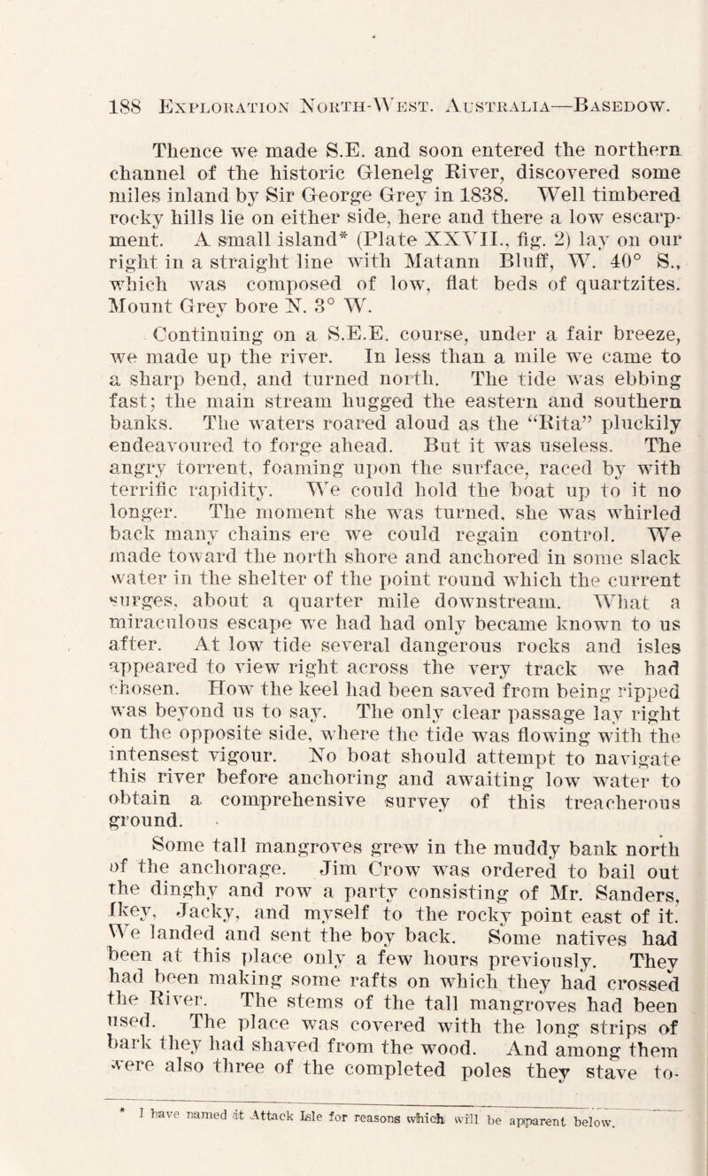 Thence we made S.E. and soon entered the northern channel of the historic Glenelg River, discovered some miles inland by Sir George Grey in 1838, Well timbered rocky hills lie on either side, here and there a low escarp¬ ment. A small island* (Plate XXVII., fig. 2) lay on our right in a straight line with Matann Bluff, W. 40° S.t which was composed of low, flat beds of quartzites. Mount Grey bore N. 3° W. Continuing on a S.E.E. course, under a fair breeze, we made up the river. In less than a mile w7e came to a sharp bend, and turned north. The tide was ebbing fast; the main stream hugged the eastern and southern banks. The waters roared aloud as the “Rita” pluckily endeavoured to forge ahead. But it was useless. The angry torrent, foaming upon the surface, raced by with terrific rapidity. We could hold the boat up to it no longer. The moment she was turned, she was whirled back many chains ere we could regain control. We made toward the north shore and anchored in some slack water in the shelter of the point round which the current surges, about a quarter mile downstream. What a miraculous escape we had had only became known to us after. At low7 tide several dangerous rocks and isles appeared to view right across the very track we had chosen. How the keel had been saved from being ripped was beyond us to say. The only clear passage lay right on the opposite side, w here the tide wTas flowing with the intensest vigour. No boat should attempt to navigate this river before anchoring and awaiting low water to obtain a comprehensive survey of this treacherous ground. Some tall mangroves grew in the muddy bank north of the anchorage. Jim CrowT was ordered to bail out the dinghy and row a party consisting of Mr. Sanders, fkev, Jacky, and myself to the rocky point east of it.' We landed and sent the boy back. Some natives had been at this place only a few hours previously. They had been making some rafts on which they had crossed the River. The stems of the tall mangroves had been used. The place was covered with the long strips of bark they had shaved from the wood. And among them were also three of the completed poles they stave to- I have named at Attack Isle for reasons which will be apparent below.