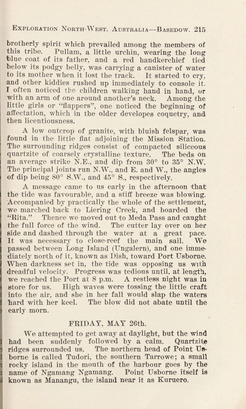 brotherly spirit which prevailed among the members of this tribe. Pullam, a little urchin, wearing the long blue coat of its father, and a red handkerchief tied below its podgy belly, was carrying a canister of water to its mother when it lost the track. It started to cry, and other kiddies rushed up immediately to console it. I often noticed the children walking hand in hand, or with an arm of one around another’s neck. Among the little girls or “flappers’’, one noticed the beginning of affectation, wThich in the older developes coquetry, and then licentiousness. A low outcrop of granite, with bluish felspar, was found in the little fiat adjoining the Mission Station. The surrounding ridges consist of compacted siliceous i quartzite of coarsely crystalline texture. The beds on i an average strike N.E., and dip from 30° to 35° N.W. ! The principal joints run N.W., and E. and W., the angles i of dip being 80° S.W., and 45° S., respectively. A message came to us early in the afternoon that the tide was favourable, and a stiff breeze was blowing. Accompanied by practically the whole of the settlement, we marched back to Liering Creek, and boarded the “Rita.” Thence we moved out to Meda, Pass and caught l the full force of the wind. The cutter lay over on her a side and dashed through the water at a great pace. 1 It was necessary to close-reef the main sail. We j passed between Long Island (Ungalern), and one imme- \ diately north of it, known as Dish, toward Port Usborne. | When darkness set in, the tide was opposing us with E dreadful velocity. Progress was tedious until, at length, j we reached the Port at 8 p.m. A restless night was in I store for us. High waves were tossing the little craft j into the air, and she in her fall would slap the waters 1 hard with her keel. The blow did not abate until the a| early morn. FRIDAY, MAY 26th. We attempted to get away at daylight, but the wind i had been suddenly followed by a calm. Quartzite a ridges surrounded us. The northern head of Point Us- J borne is called Tudori, the southern Tarrowe; a small rocky island in the mouth of the harbour goes by the 3 name of Ngamang Ngamang. Point Usborne itself is si known as Manangu, the island near it as Kuruero.