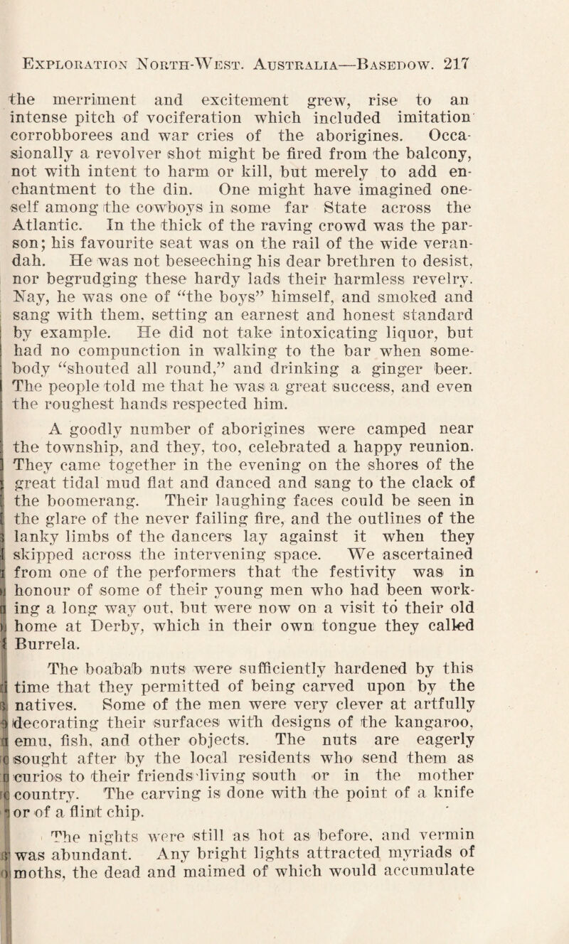 the merriment and excitement grew, rise to an intense pitch of vociferation which included imitation corrobborees and war cries of the aborigines. Occa¬ sionally a revolver shot might be fired from the balcony, not with intent to harm or kill, but merely to add en¬ chantment to the din. One might have imagined one¬ self among (the cowboys in some far State across the Atlantic. In the thick of the raving crowd was the par¬ son; his favourite seat was on the rail of the wide veran¬ dah. He was not beseeching his dear brethren to desist, nor begrudging these hardy lads their harmless revelry. Nay, he was one of “the boys” himself, and smoked and sang with them, setting an earnest and honest standard by example. He did not take intoxicating liquor, but had no compunction in walking to the bar when some¬ body “shouted all round,” and drinking a ginger beer. I The people told me that he was a great success, and even the roughest hands respected him. A goodly number of aborigines were camped near | the township, and they, too, celebrated a happy reunion. 3 They came together in the evening on the shores of the j great tidal mud flat and danced and sang to the clack of the boomerang. Their laughing faces could be seen in [ the glare of the never failing fire, and the outlines of the s lanky limbs of the dancers lay against it when they I skipped across the intervening space. We ascertained i from one of the performers that the festivity was in u honour of some of their young men who had been work- !i ing a long way out, but were now on a visit to their old }] home at Derby, which in their own tongue they called f Burrela. The boabab nuts were sufficiently hardened by this li time that they permitted of being carved upon by the i; natives. Some of the men were very clever at artfully aj decorating their surfaces with designs of the kangaroo, ^ emu, fish, and other objects. The nuts are eagerly u sought after by the local residents who send them as I curios to their friends diving south or in the mother i;j country. The carving is done with the point of a knife or of a flint chip. The nights were still as hot as before, and vermin V was abundant. Any bright lights attracted myriads of )\moths, the dead and maimed of which would accumulate