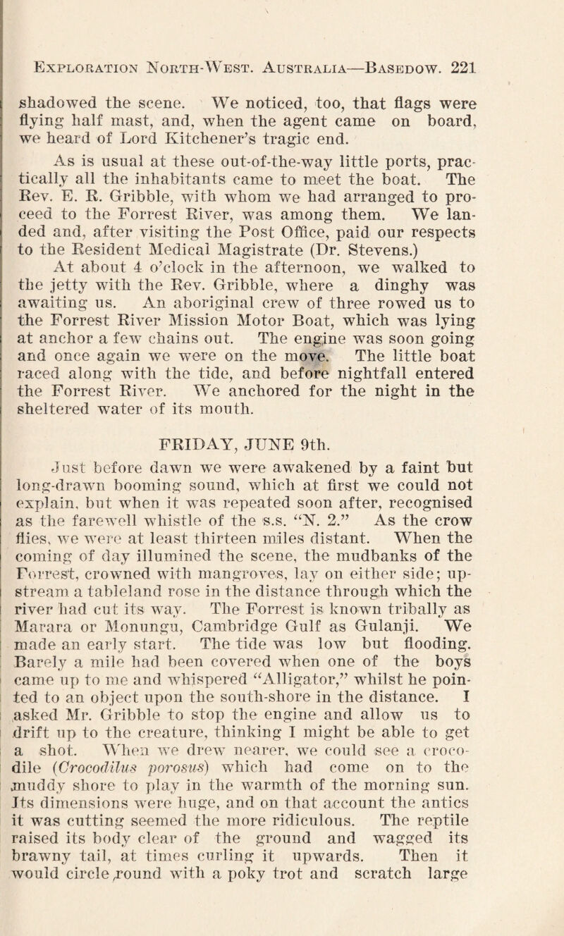 ii shadowed the scene. We noticed, too, that flags were flying half mast, and, when the agent came on board, we heard of Lord Kitchener’s tragic end. As is usual at these out-of-the-way little ports, prac tically all the inhabitants came to meet the boat. The Bev. E. R. Gribble, with whom we had arranged to pro¬ ceed to the Forrest River, was among them. We lan¬ ded and, after visiting the Post Office, paid our respects r to the Resident Medical Magistrate (Dr. Stevens.) At about 4 o’clock in the afternoon, we walked to the jetty with the Rev. Gribble, where a dinghy was : awaiting us. An aboriginal crew of three rowed us to the Forrest River Mission Motor Boat, which was lying at anchor a few chains out. The engine was soon going and once again we were on the move. The little boat raced along with the tide, and before nightfall entered the Forrest River. We anchored for the night in the S sheltered water of its mouth. FRIDAY, JUNE 9th. Just before dawn we were awakened by a faint but long-drawn booming sound, which at first we could not j explain, but when it was repeated soon after, recognised as the farewell whistle of the s.s. “N. 2.” As the crow flies, we were at least thirteen miles distant. When the coming of day illumined the scene, the mudbanks of the Forrest, crowned with mangroves, lay on either side; up- t stream a tableland rose in the distance through which the river had cut its way. The Forrest is known tribally as Marara or Monungu, Cambridge Gulf as Gulanji. We made an early start. The tide wTas low but flooding. Barely a mile had been covered when one of the boys came up to me and whispered “Alligator,” whilst he poin¬ ted to an object upon the south-shore in the distance. I asked Mr. Gribble to stop the engine and allow us to drift up to the creature, thinking I might be able to get a shot. When we drew nearer, we could see a croco¬ dile (Grocodilus porosus) which had come on to the muddy shore to play in the warmth of the morning sun. Its dimensions were huge, and on that account the antics it was cutting seemed the more ridiculous. The reptile raised its body clear of the ground and wagged its brawny tail, at times curling it upwards. Then it would circle .round with a poky trot and scratch large