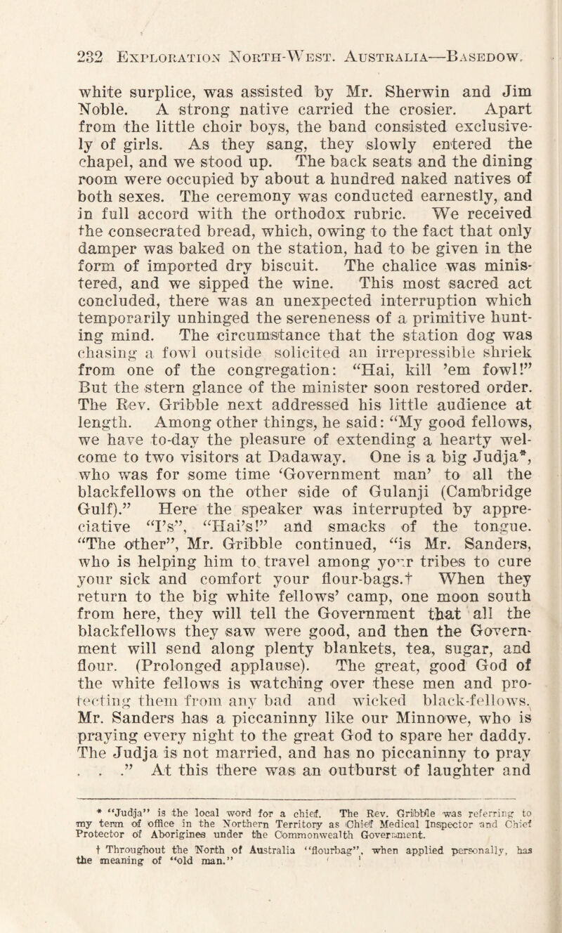 white surplice, was assisted by Mr. Sherwin and Jim Noble. A strong native carried the crosier. Apart from the little choir boys, the band consisted exclusive¬ ly of girls. As they sang, they slowly entered the chapel, and we stood up. The back seats and the dining room were occupied by about a hundred naked natives of both sexes. The ceremony was conducted earnestly, and in full accord with the orthodox rubric. We received the consecrated bread, which, owing to the fact that only damper was baked on the station, had to be given in the form of imported dry biscuit. The chalice was minis¬ tered, and we sipped the wine. This most sacred act concluded, there was an unexpected interruption which temporarily unhinged the sereneness of a primitive hunt¬ ing mind. The circumstance that the station dog was chasing a fowl outside solicited an irrepressible shriek from one of the congregation: “Hai, kill ’em fowl!” But the stern glance of the minister soon restored order. The Rev. Gribble next addressed his little audience at length. Among other things, he said: “My good fellows, we have to-dav the pleasure of extending a hearty wel¬ come to two visitors at Dadaway. One is a big Judja*, who was for some time ‘Government man’ to all the blackfellows on the other side of Gulanji (Cambridge Gulf).” Here the speaker was interrupted by appre¬ ciative “Fs”, “Hai’s!” and smacks of the tongue. “The other”, Mr. Gribble continued, “is Mr. Sanders, who is helping him to travel among your tribes to cure your sick and comfort your flour-bags.t When they return to the big white fellows’ camp, one moon south from here, they will tell the Government that all the blackfellows they saw were good, and then the Govern¬ ment will send along plenty blankets, tea, sugar, and flour. (Prolonged applause). The great, good God of the white fellows is watching over these men and pro¬ tecting them from any bad and wicked black-fellows. Mr. Sanders has a piccaninny like our Minnowe, who is praying every night to the great God to spare her daddy. The Judja is not married, and has no piccaninny to pray . . .” At this there was an outburst of laughter and * “Judja” is the local word for a chief. The Rev. OriibUle was referring to my term of office in the Northern Territory as Chief Medical Inspector and Chief Protector of Aborigines under the Commonwealth Government. t Throughout the North of Australia “flourbag”, when applied personally, has the meaning of “old man.” 1 1