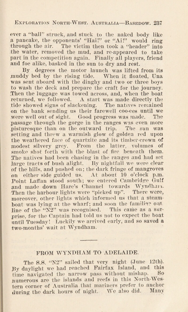 ever a “ball struck, and stuck to the naked body like a pancake, the opponents’ “Hai!” or “Ai!” would ring through the air. The victim then took a “header” into the water, removed the mud, and re-appeared to take part in the competition again. Finally all players, friend and foe alike, basked in the sun to dry and rest. By degrees the motor launch was lifted from its piuddy bed by the rising tide. When it floated, Una was sent aboard with the dinghy and two or three boys to wash the deck and prepare the craft for the journey. .Then the luggage was towed across, and, when the boat returned, we followed. A start was made directly the tide showed signs of slackening. The natives remained on the bank sending us their farewell coo-ees until we wTere well out of sight. Good progress was made. The passage through the gorge in the ranges was even more .pisturesque than on the outward trip. The sun was setting and threw a warmish glow of golden red upon the weathered face of quartzite and its timber-crown of modest silvery grey. From the latter, volumes of smoke shot forth with the blast of fire beneath them. The natives had been chasing in the ranges and had set large tracts of bush alight. By nightfall we were clear of the hills, and pushed on; the dark fringe of mangroves on either side guided us. At about 10 o’clock p.m. Point Laffan stood south; we entered Cambridge Gulf and made down Hare’s Channel towards Wyndham. Then the harbour lights were “picked up”. There were, moreover, other lights which informed us that a steam¬ boat was lying at the wharf; and soon the familiar out line of the “N2” was recognised. This came as a sur¬ prise, for the Captain had told us not to expect the boat until Tuesday! Luckily we arrived early, and so saved a two-months’wait at Wyndham. FROM WYNDHAM TO ADELAIDE. The S.S. “N2” sailed that very night (June 12th). ¥>y daylight we had reached Fairfax Island, and this time navigated the narrow pass without mishap. So numerous are the islands and reefs in this North-Wes¬ tern corner of Australia that mariners prefer to anchor during the dark hours of night. We also did. Many