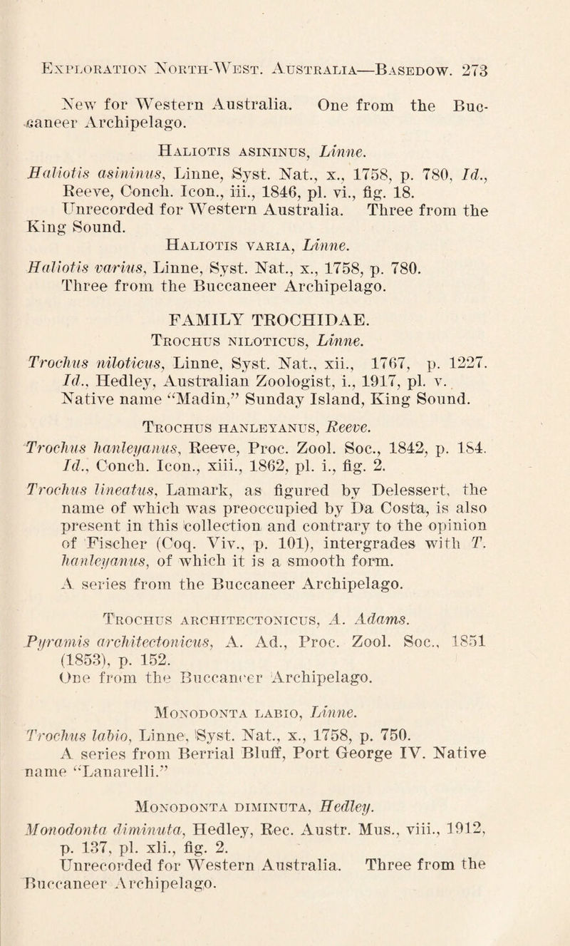 New for Western Australia. One from the Buc¬ caneer Archipelago. Haliotis asininus, Linne. H allot is asininus, Linne, Syst. Nat., x., 1758, p. 780, Id., Reeve, Conch. Icon., iff., 1846, pi. vi., fig. 18. Lmrecorded for Western Australia. Three from the King Sound. Haliotis varia, Linne. Haliotis varius, Linne, Syst. Nat., x., 1758, p. 780. Three from the Buccaneer Archipelago. FAMILY TROCHIDAE. Trochus niloticus, Linne. Trochus niloticus, Linne, Syst. Nat., xii., 1767, p. 1227. Id., Hedley, Australian Zoologist, i., 1917, pi. v. Native name “Madin,” Sunday Island, King Sound. Trochus hanleyanus, Reeve. Trochus hanleyanus, Reeve, Proc. Zool. Soc., 1842, p. 184. Id., Conch. Icon., xiii., 1862, pi. i., fig. 2. Trochus lineatus, Lamark, as figured by Delessert, the name of which was preoccupied by Da Costa, is also present in this collection and contrary to the opinion of Fischer (Coq. Viv., p. 101), intergrades with T. hanleyanus, of which it is a smooth form. A series from the Buccaneer Archipelago. Trochus architectonicus, A. Adams. Pyramis architectonicus, A. Ad., Proc. Zool. Soc., 1851 (1853), p. 152. One from the Buccaneer Archipelago. Monodonta labxo, Linne. Trochus lahio, Linne, 'Syst. Nat., x., 1758, p. 750. A series from Berrial Bluff, Port George IV. Native name ‘‘Lanarelli.” Monodonta diminuta, Hedley. Monodonta diminuta, Hedley, Rec. Austr. Mus., viii., 1912, p. 137, pi. xli., fig. 2. Unrecorded for Western Australia. Three from the Buccaneer A rchipelago.