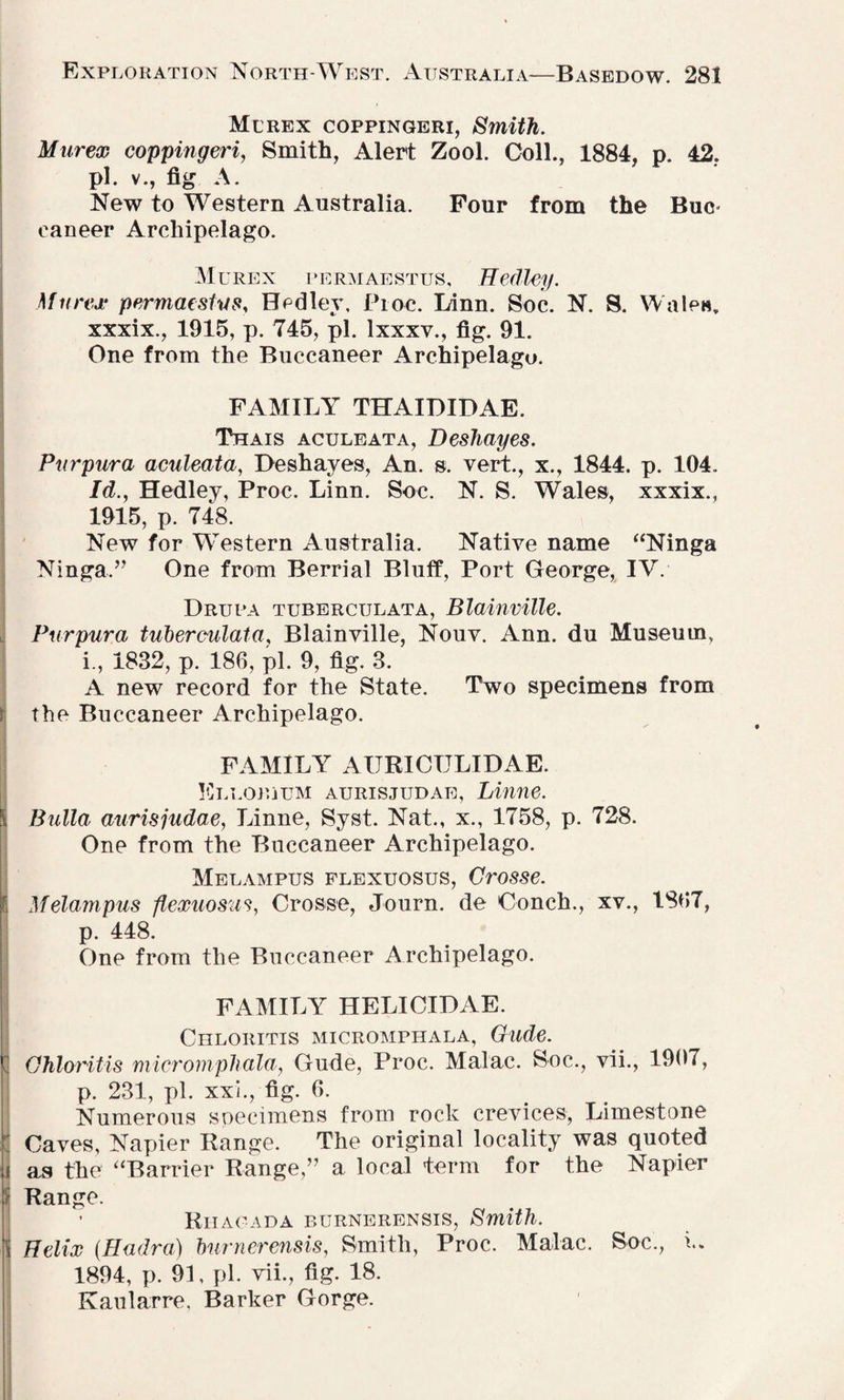 Me rex coppingeri, Smith. Murex coppingeri, Smith, Alert Zool. Coll., 1884, p. 42. pi. v., fig A. New to Western Australia. Pour from the Buc eaneer Archipelago. Murex permaestus, Hedley. Murex permaestus, Hedley, Proc. Linn. Soc. N. S. Wale«T xxxix., 1915, p. 745, pi. lxxxv., fig. 91. One from the Buccaneer Archipelago. FAMILY THAIDIDAE. Thais aculeata, Deshayes. Purpwra aculeata, Deshayes, An. s. vert., x., 1844. p. 104.. Id., Hedley, Proc. Linn. Soc. N. S. Wales, xxxix., 1915, p. 748. New for Western Australia. Native name “Ninga Ninga.” One from Berrial Bluff, Port George, IV. Drupa tuberculata, Blainville. Purpura tuberculata, Blainville, Nouv. Ann. du Museum, i., 1832, p. 186, pi. 9, fig. 3. A new record for the State. Two specimens from the Buccaneer Archipelago. FAMILY AURICTJLIDAE. Ellorjum aurisjudae, Linne. Bulla aurisjudae, Linne, Syst. Nat., x., 1758, p. 728. One from the Buccaneer Archipelago. Melampus flexuosus, Crosse. Melampus flexuosus, Crosse, Journ. de Conch., xv., 1867, p. 448. One from the Buccaneer Archipelago. FAMILY HELICIDAE. Chloiiitis micromphala, Gude. Chloritis micromphala, Gude, Proc. Malac. Soc., vii., 1907, p. 231, pi. xxi., fig. 6. Numerous specimens from rock crevices, Limestone Caves, Napier Range. The original locality was quoted as the “Barrier Range,” a local term for the Napier Range. Riiagada burnerensis, Smith. Helix {Hadra) burnerensis, Smith, Proc. Malac. Soc., i. 1894, p. 91, pi. vii., fig. 18. Kaularre, Barker Gorge.