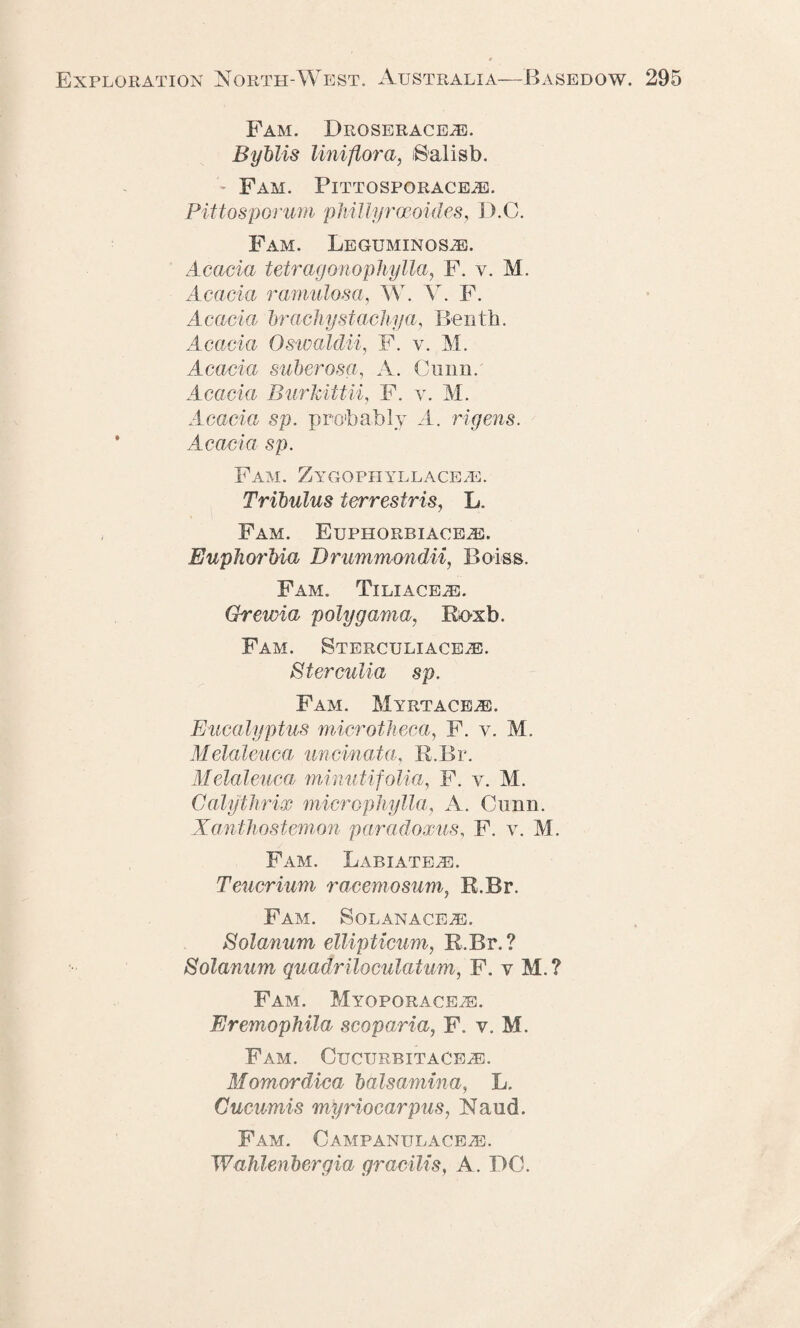 Fam. Droserace^e. Byblis Uni-flora, iSalisb. * Fam. Pittosporaceje. Pittosporum phillyrceoides, D.C. Fam. Leguminos^e. Acacia tetragonopliylla, F. v. M. Acacia ramulosa, W. V. F. Acacia hr achy st achy a, Benth. Acacia Oswaldii, F. v. M. Acacia suberosa, A. Cunn. Acacia Burhittii, F. y. M. Acacia sp. probably A. rigens. Acacia sp. Fam. Zygqphyllace.e. Tribulus terrestris, L. Fam. Euphorbiace/E. Euphorbia Drummondii, Boiss. Fam. Tiliace^e. Grewia polygama, Roxb. Fam. Sterculiace/E. Sterculia sp. Fam. Myrtace^e. Eucalyptus microtheca, F. v. M. Melaleuca uncinata, R.Br. Melaleuca, minutifolia, F. v. M. Calythrix microphylla, A. Cunn. Xanthostemon paradoxus, F. v. M. Fam. Labiateje. Teucrium racemosum, R.Br. Fam. Solanaceje. Eolanum ellipticum, R.Br.? Solanum quadriloculatum, F. y M.? Fam. Myoporace^e. Eremophila scoparia, F. y. M. Fam. Cucurbit ACEiE. Momord'ica bdlsamina, L. Cucumis myriocarpus, Nand. Fam. Campanulace^e. Wahlenbergia gracilis, A. DC.