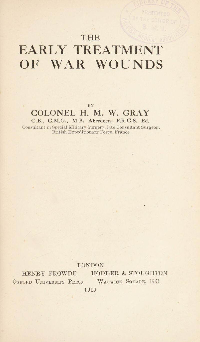 THE EARLY TREATMENT OF WAR WOUNDS BY COLONEL H. M. W. GRAY C.B., C.M.G., M.B. Aberdeen, F.R.C.S. Ed. Consultant in Special Military Surgery, late Consultant Surgeon, British Expeditionary Force, France LONDON HENRY FROWDE HODDER & STOUGHTON Oxford University Press Warwick Square, E.O. 1919