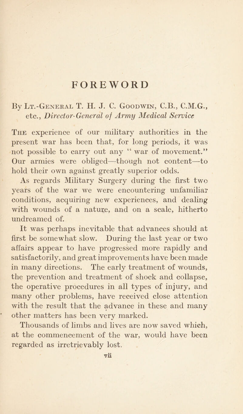 FOREWORD By Lt.-General T. H. J. C. Goodwin, C.B., C.M.G., etc., Director-General of Army Medical Service The experience of our military authorities in the present war has been that, for long periods, it was not possible to carry out any 44 war of movement.” Our armies were obliged—though not content—to hold their own against greatly superior odds. As regards Military Surgery during the first two years of the war we were encountering unfamiliar conditions, acquiring new experiences, and dealing with wounds of a nature, and on a scale, hitherto undreamed of. It was perhaps inevitable that advances should at first be somewhat slow. During the last year or two affairs appear to have progressed more rapidly and satisfactorily, and great improvements have been made in many directions. The early treatment of wounds, the prevention and treatment of shock and collapse, the operative procedures in all types of injury, and many other problems, have received close attention with the result that the advance in these and many other matters has been very marked. Thousands of limbs and lives are now saved which, at the commencement of the war, would have been regarded as irretrievably lost.