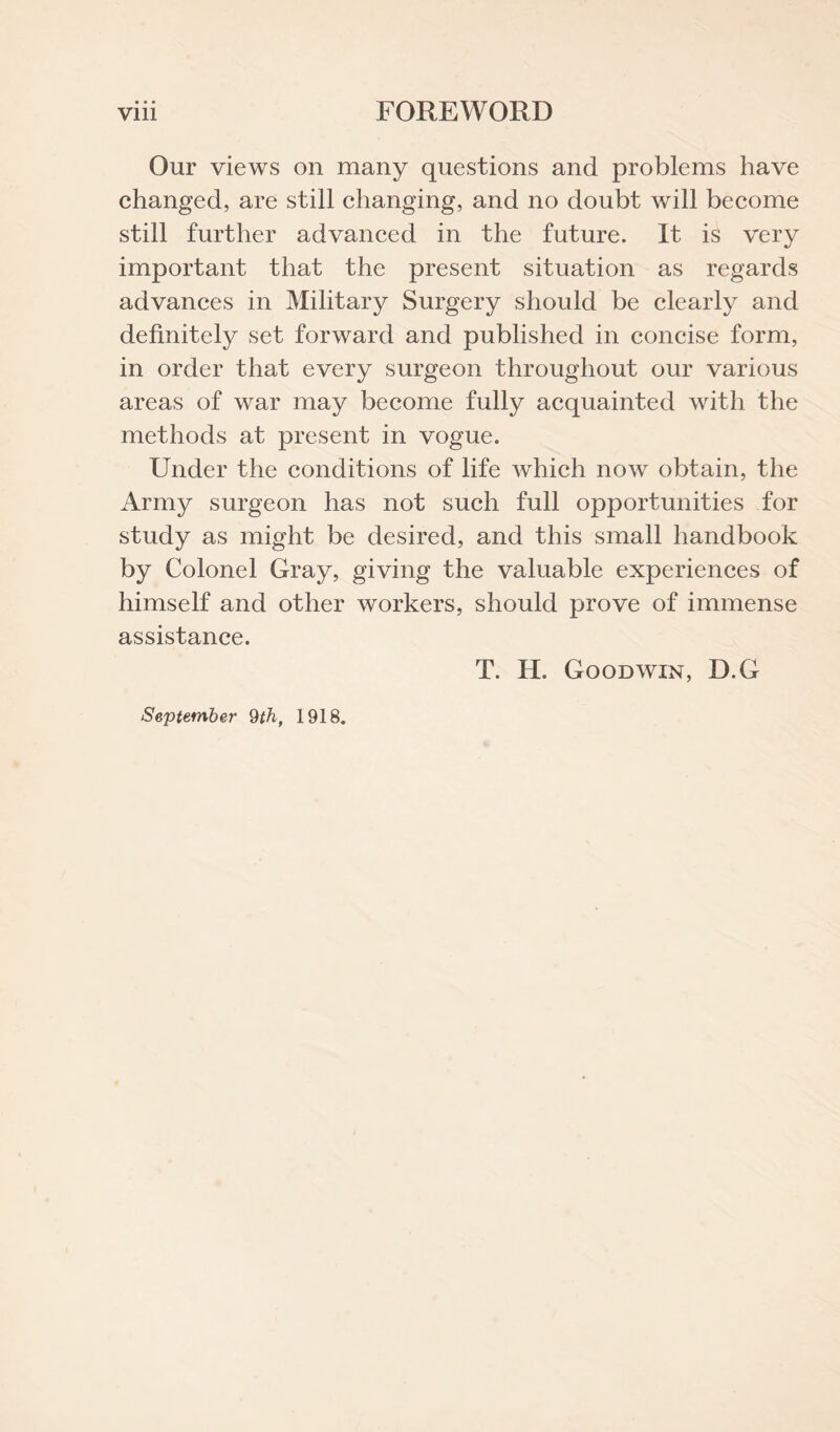 Our views on many questions and problems have changed, are still changing, and no doubt will become still further advanced in the future. It is very important that the present situation as regards advances in Military Surgery should be clearly and definitely set forward and published in concise form, in order that every surgeon throughout our various areas of war may become fully acquainted with the methods at present in vogue. Under the conditions of life which now obtain, the Army surgeon has not such full opportunities for study as might be desired, and this small handbook by Colonel Gray, giving the valuable experiences of himself and other workers, should prove of immense assistance. T. H. Goodwin, D.G September 9th, 1918.