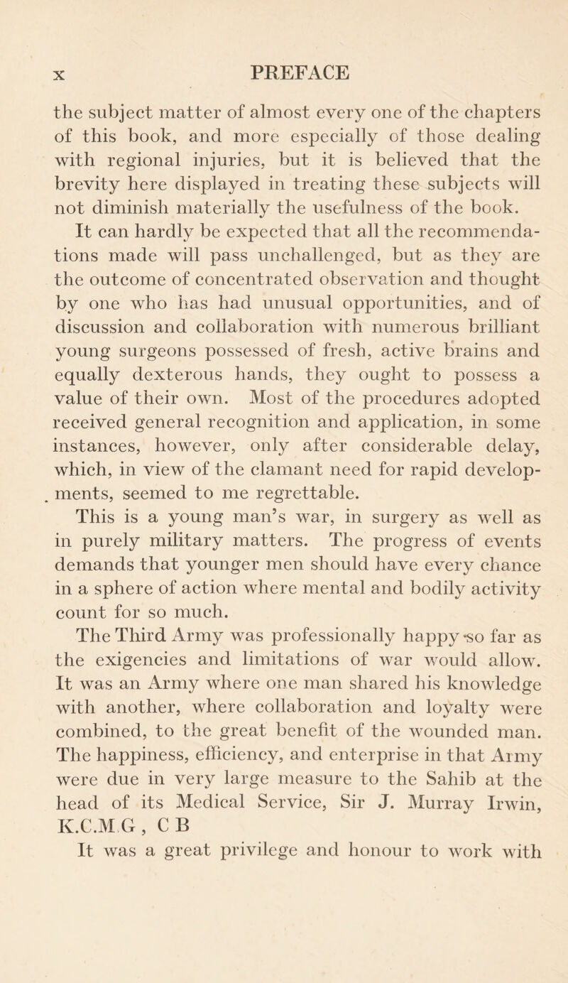 the subject matter of almost every one of the chapters of this book, and more especially of those dealing with regional injuries, but it is believed that the brevity here displayed in treating these subjects will not diminish materially the usefulness of the book. It can hardly be expected that all the recommenda¬ tions made will pass unchallenged, but as they are the outcome of concentrated observation and thought by one who has had unusual opportunities, and of discussion and collaboration with numerous brilliant young surgeons possessed of fresh, active brains and equally dexterous hands, they ought to possess a value of their own. Most of the procedures adopted received general recognition and application, in some instances, however, only after considerable delay, which, in view of the clamant need for rapid develop- . ments, seemed to me regrettable. This is a young man’s war, in surgery as well as in purely military matters. The progress of events demands that younger men should have every chance in a sphere of action where mental and bodily activity count for so much. The Third Army was professionally happy -so far as the exigencies and limitations of war would allow. It was an Army where one man shared his knowledge with another, where collaboration and loyalty were combined, to the great benefit of the wounded man. The happiness, efficiency, and enterprise in that Army were due in very large measure to the Sahib at the head of its Medical Service, Sir J. Murray Irwin, K.C.M G, CB It was a great privilege and honour to work with