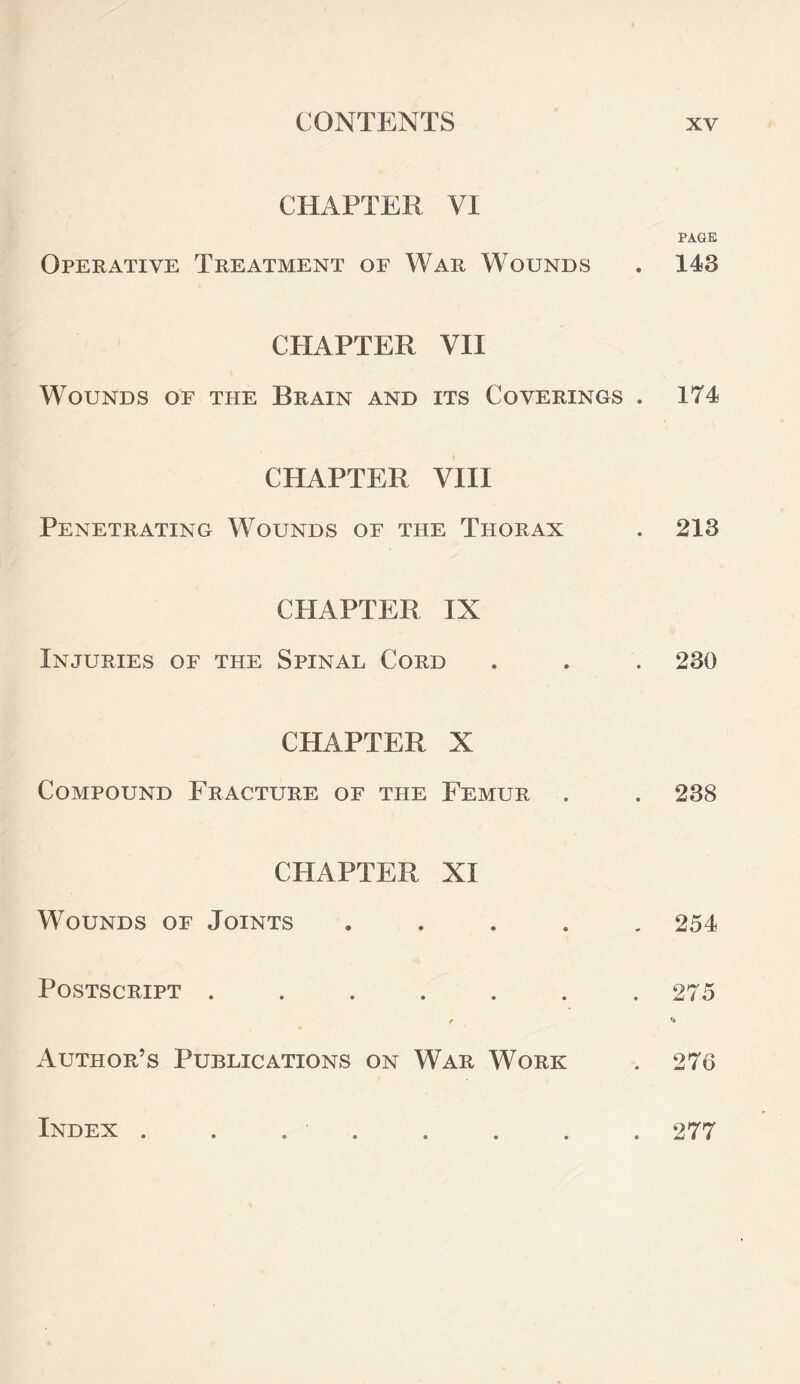 CHAPTER VI Operative Treatment of War Wounds CHAPTER VII Wounds of the Brain and its Coverings . CHAPTER VIII Penetrating Wounds oe the Thorax CHAPTER IX Injuries of the Spinal Cord CHAPTER X Compound Fracture of the Femur . CHAPTER XI Wounds of Joints . Postscript ....... / Author’s Publications on War Work PAGE 143 174 213 230 238 254 275 C» 276 Index . 277