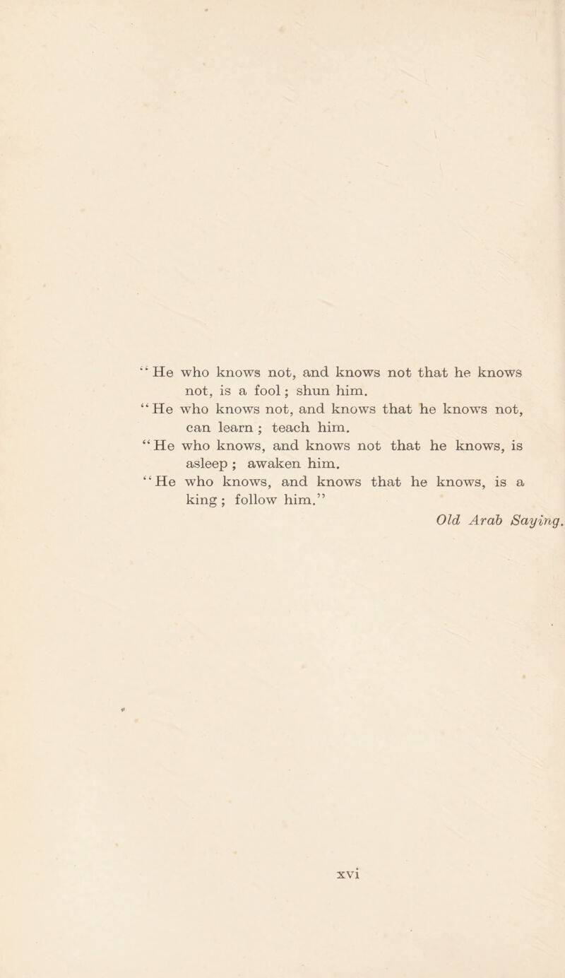 4 4 He who knows not, and knows not that he knows not, is a fool; shun him. “He who knows not, and knows that he knows not, can learn ; teach him. 44 He who knows, and knows not that he knows, is asleep ; awaken him. 4 4 He who knows, and knows that he knows, is a king; follow him.” Old Arab Saying.