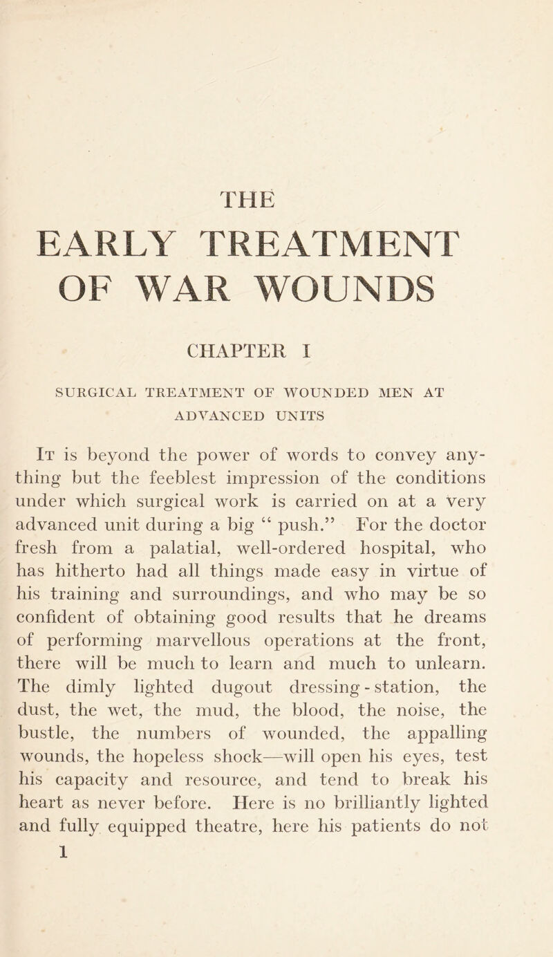 THE EARLY TREATMENT OF WAR WOUNDS CHAPTER I SURGICAL TREATMENT OF WOUNDED MEN AT ADVANCED UNITS It is beyond the power of words to convey any¬ thing but the feeblest impression of the conditions under which surgical work is carried on at a very advanced unit during a big “ push.” For the doctor fresh from a palatial, well-ordered hospital, who has hitherto had all things made easy in virtue of his training and surroundings, and who may be so confident of obtaining good results that he dreams of performing marvellous operations at the front, there will be much to learn and much to unlearn. The dimly lighted dugout dressing - station, the dust, the wet, the mud, the blood, the noise, the bustle, the numbers of wounded, the appalling wounds, the hopeless shock—will open his eyes, test his capacity and resource, and tend to break his heart as never before. Here is no brilliantly lighted and fully equipped theatre, here his patients do not