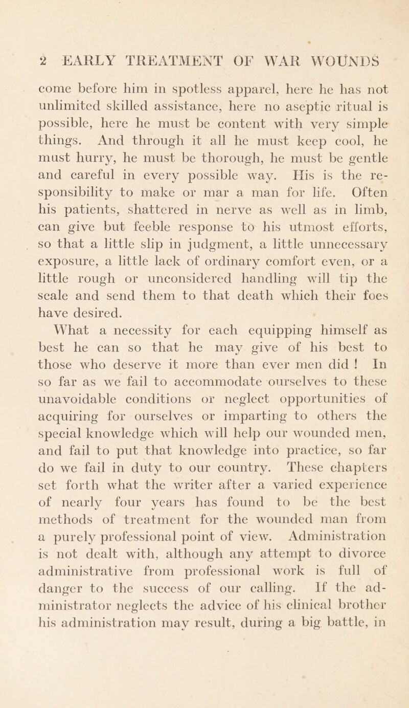 come before him in spotless apparel, here he has not unlimited skilled assistance, here no aseptic ritual is possible, here he must be content with very simple things. And through it all he must keep cool, he must hurry, he must be thorough, he must be gentle and careful in every possible way. His is the re¬ sponsibility to make or mar a man for life. Often his patients, shattered in nerve as well as in limb, can give but feeble response to his utmost efforts, so that a little slip in judgment, a little unnecessary exposure, a little lack of ordinary comfort even, or a little rough or unconsidered handling will tip the scale and send them to that death which their foes have desired. What a necessity for each equipping himself as best he can so that he may give of his best to those who deserve it more than ever men did ! In so far as we fail to accommodate ourselves to these unavoidable conditions or neglect opportunities of acquiring for ourselves or imparting to others the special knowledge which will help our wounded men, and fail to put that knowledge into practice, so far do we fail in duty to our country. These chapters set forth what the writer after a varied experience of nearly four years has found to be the best methods of treatment for the wounded man from a purely professional point of view. Administration is not dealt with, although any attempt to divorce administrative from professional work is full of danger to the success of our calling. If the ad¬ ministrator neglects the advice of his clinical brother his administration may result, during a big battle, in