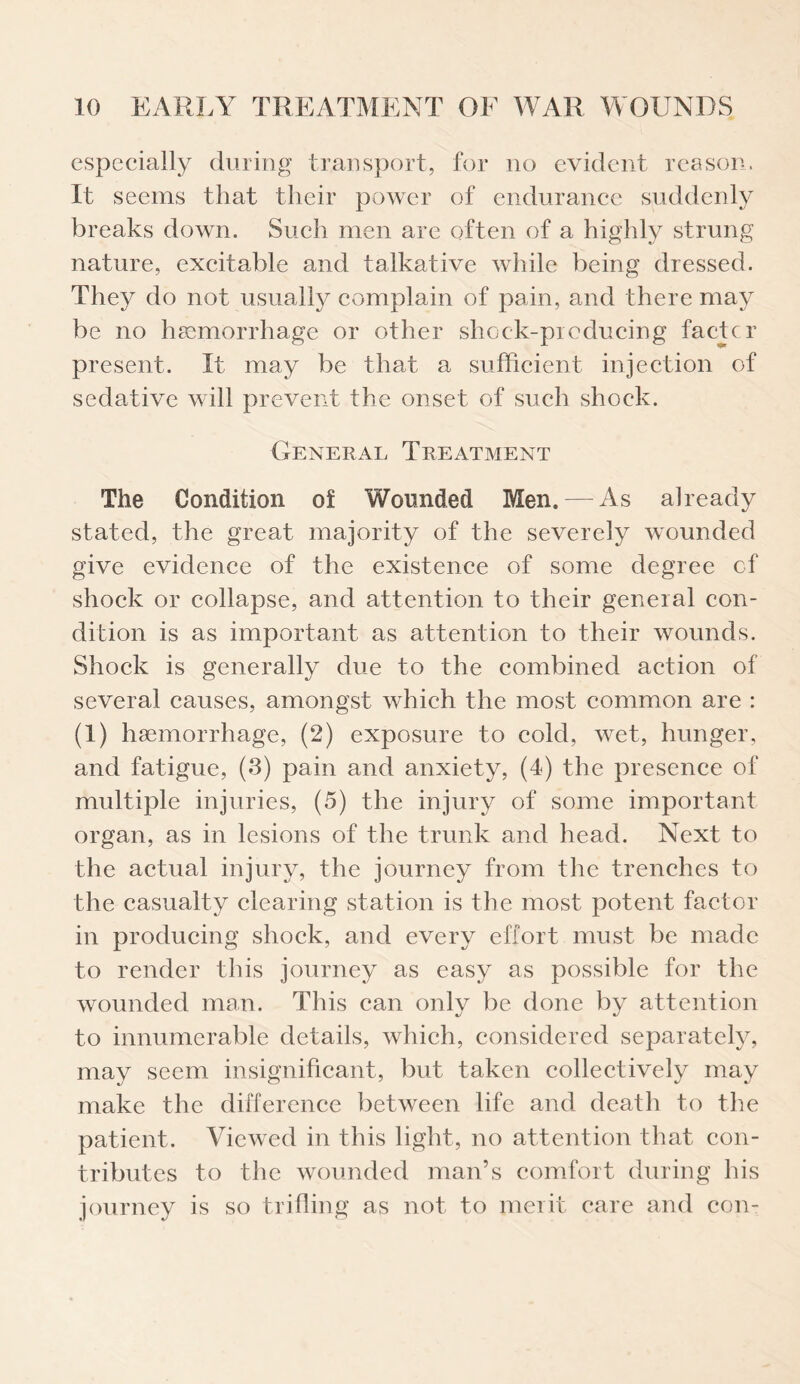 especially during transport, for no evident reason. It seems that their power of endurance suddenly breaks down. Such men are often of a highly strung nature, excitable and talkative while being dressed. They do not usually complain of pain, and there may be no haemorrhage or other shock-producing facter present. It may be that a sufficient injection of sedative will prevent the onset of such shock. General Treatment The Condition of Wounded Men. — As already stated, the great majority of the severely wounded give evidence of the existence of some degree of shock or collapse, and attention to their general con¬ dition is as important as attention to their wounds. Shock is generally due to the combined action of several causes, amongst which the most common are : (1) haemorrhage, (2) exposure to cold, wet, hunger, and fatigue, (3) pain and anxiety, (4) the presence of multiple injuries, (5) the injury of some important organ, as in lesions of the trunk and head. Next to the actual injury, the journey from the trenches to the casualty clearing station is the most potent factor in producing shock, and every effort must be made to render this journey as easy as possible for the wounded man. This can only be done by attention to innumerable details, which, considered separately, may seem insignificant, but taken collectively may make the difference between life and death to the patient. Viewed in this light, no attention that con¬ tributes to the wounded man’s comfort during his journey is so trifling as not to merit care and con-