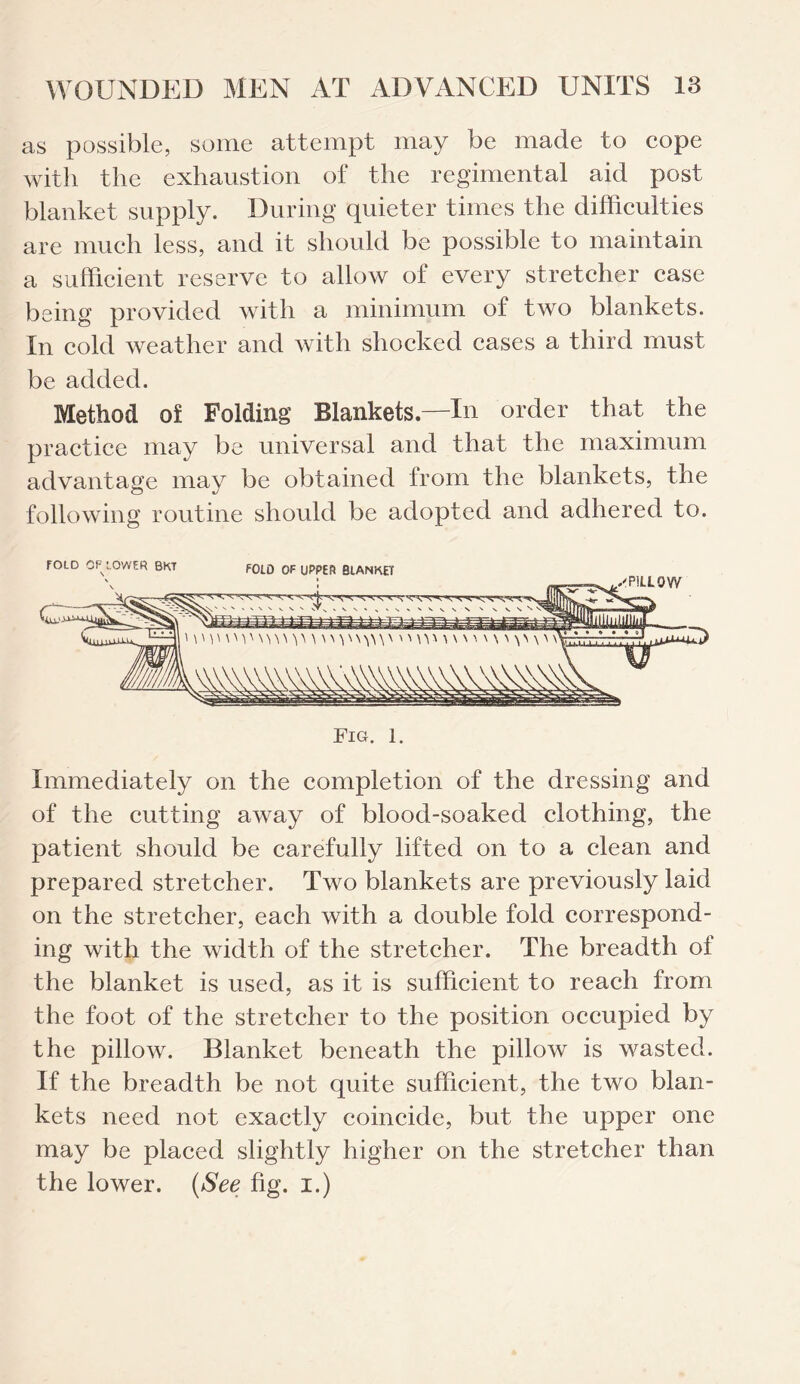 as possible, some attempt may be made to cope with the exhaustion of the regimental aid post blanket supply. During quieter times the difficulties are much less, and it should be possible to maintain a sufficient reserve to allow of every stretcher case being provided with a minimum of two blankets. In cold weather and with shocked cases a third must be added. Method of Folding Blankets—In order that the practice may be universal and that the maximum advantage may be obtained from the blankets, the following routine should be adopted and adhered to. Immediately on the completion of the dressing and of the cutting away of blood-soaked clothing, the patient should be carefully lifted on to a clean and prepared stretcher. Two blankets are previously laid on the stretcher, each with a double fold correspond¬ ing with the width of the stretcher. The breadth of the blanket is used, as it is sufficient to reach from the foot of the stretcher to the position occupied by the pillow. Blanket beneath the pillow is wasted. If the breadth be not quite sufficient, the two blan¬ kets need not exactly coincide, but the upper one may be placed slightly higher on the stretcher than the lower. (See fig. I.)