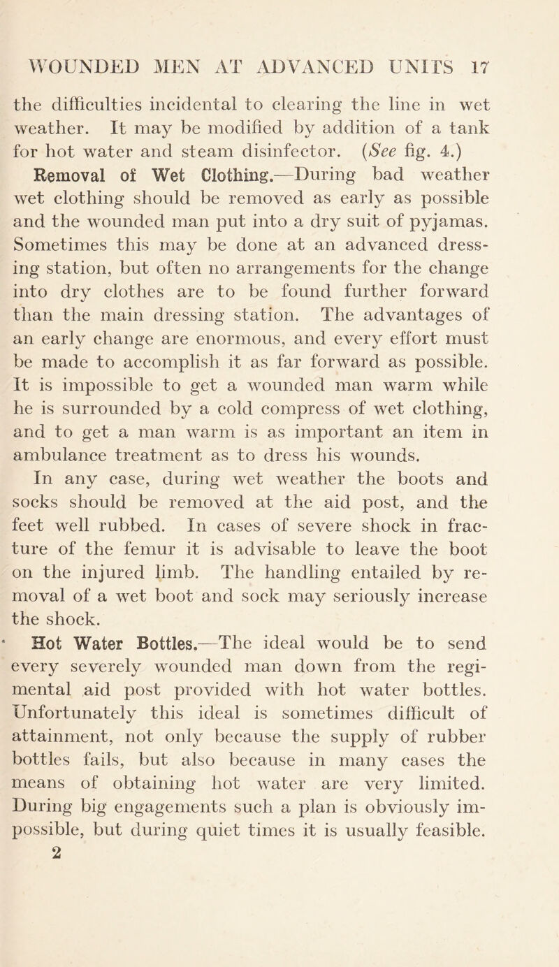 the difficulties incidental to clearing the line in wet weather. It may be modified by addition of a tank for hot water and steam disinfector. (See fig. 4.) Removal of Wet Clothing.—During bad weather wet clothing should be removed as early as possible and the wounded man put into a dry suit of pyjamas. Sometimes this may be done at an advanced dress¬ ing station, but often no arrangements for the change into dry clothes are to be found further forward than the main dressing station. The advantages of an early change are enormous, and every effort must be made to accomplish it as far forward as possible. It is impossible to get a wounded man warm while he is surrounded by a cold compress of wet clothing, and to get a man warm is as important an item in ambulance treatment as to dress his wounds. In any case, during wet weather the boots and socks should be removed at the aid post, and the feet well rubbed. In cases of severe shock in frac¬ ture of the femur it is advisable to leave the boot on the injured limb. The handling entailed by re¬ moval of a wet boot and sock may seriously increase the shock. Hot Water Bottles.—The ideal would be to send every severely wounded man down from the regi¬ mental aid post provided with hot water bottles. Unfortunately this ideal is sometimes difficult of attainment, not only because the supply of rubber bottles fails, but also because in many cases the means of obtaining hot water are very limited. During big engagements such a plan is obviously im¬ possible, but during quiet times it is usually feasible.