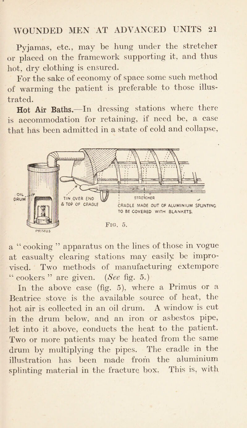 Pyjamas, etc., may be hung under the stretcher or placed on the framework supporting it, and thus hot, dry clothing is ensured. For the sake of economy of space some such method of warming the patient is preferable to those illus¬ trated. Hot Air Baths,—In dressing stations where there is accommodation for retaining, if need be, a case that has been admitted in a state of cold and collapse, a “ cooking ” apparatus on the lines of those in vogue at casualty clearing stations may easily be impro¬ vised. Two methods of manufacturing extempore “ cookers ” are given. (See fig. 5.) In the above case (fig. 5), where a Primus or a Beatrice stove is the available source of heat, the hot air is collected in an oil drum. A window is cut in the drum below, and an iron or asbestos pipe, let into it above, conducts the heat to the patient. Two or more patients may be heated from the same drum by multiplying the pipes. The cradle in the illustration has been made from the aluminium splinting material in the fracture box. This is, with.