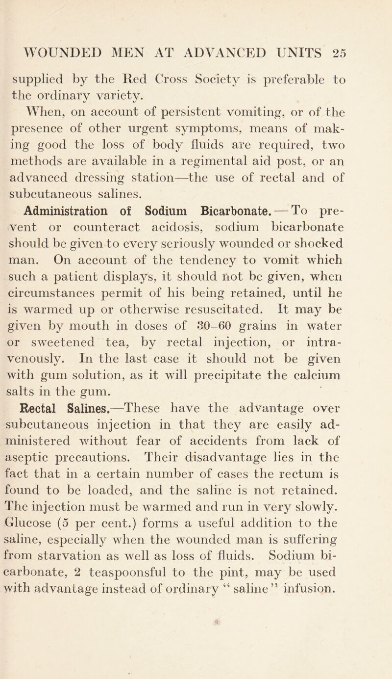 supplied by the Red Cross Society is preferable to the ordinary variety. When, on account of persistent vomiting, or of the presence of other urgent symptoms, means of mak¬ ing good the loss of body fluids are required, two methods are available in a regimental aid post, or an advanced dressing station—the use of rectal and of subcutaneous salines. Administration of Sodium Bicarbonate. — To pre¬ vent or counteract acidosis, sodium bicarbonate should be given to every seriously wounded or shocked man. On account of the tendency to vomit which such a patient displays, it should not be given, when circumstances permit of his being retained, until he is warmed up or otherwise resuscitated. It may be given by mouth in doses of 30-60 grains in water or sweetened tea, by rectal injection, or intra¬ venously. In the last case it should not be given with gum solution, as it will precipitate the calcium salts in the gum. Rectal Salines.—These have the advantage over subcutaneous injection in that they are easily ad¬ ministered without fear of accidents from lack of aseptic precautions. Their disadvantage lies in the fact that in a certain number of cases the rectum is found to be loaded, and the saline is not retained. The injection must be warmed and run in very slowly. Glucose (5 per cent.) forms a useful addition to the saline, especially when the wounded man is suffering from starvation as well as loss of fluids. Sodium bi¬ carbonate, 2 teaspoonsful to the pint, may be used with advantage instead of ordinary “ saline” infusion.