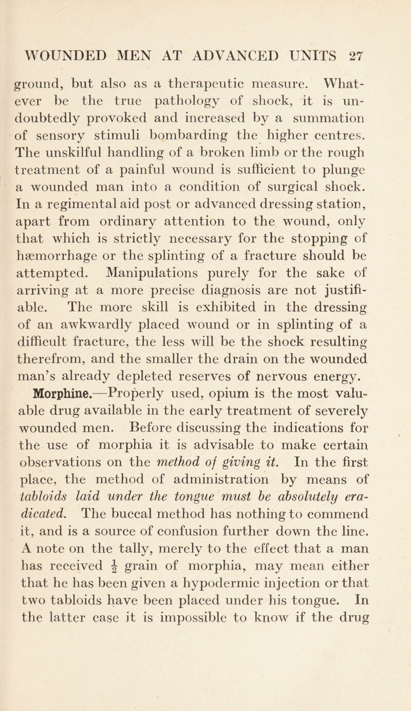 ground, but also as a therapeutic measure. What¬ ever be the true pathology of shock, it is un¬ doubtedly provoked and increased by a summation of sensory stimuli bombarding the higher centres. The unskilful handling of a broken limb or the rough treatment of a painful wound is sufficient to plunge a wounded man into a condition of surgical shock. In a regimental aid post or advanced dressing station, apart from ordinary attention to the wound, only that which is strictly necessary for the stopping of haemorrhage or the splinting of a fracture should be attempted. Manipulations purely for the sake of arriving at a more precise diagnosis are not justifi¬ able. The more skill is exhibited in the dressing of an awkwardly placed wound or in splinting of a difficult fracture, the less will be the shock resulting therefrom, and the smaller the drain on the wounded man’s already depleted reserves of nervous energy. Morphine.—Properly used, opium is the most valu¬ able drug available in the early treatment of severely wounded men. Before discussing the indications for the use of morphia it is advisable to make certain observations on the method of giving it. In the first place, the method of administration by means of tabloids laid under the tongue must be absolutely era¬ dicated. The buccal method has nothing to commend it, and is a source of confusion further down the line. A note on the tally, merely to the effect that a man has received \ grain of morphia, may mean either that he has been given a hypodermic injection or that two tabloids have been placed under his tongue. In the latter case it is impossible to know if the drug