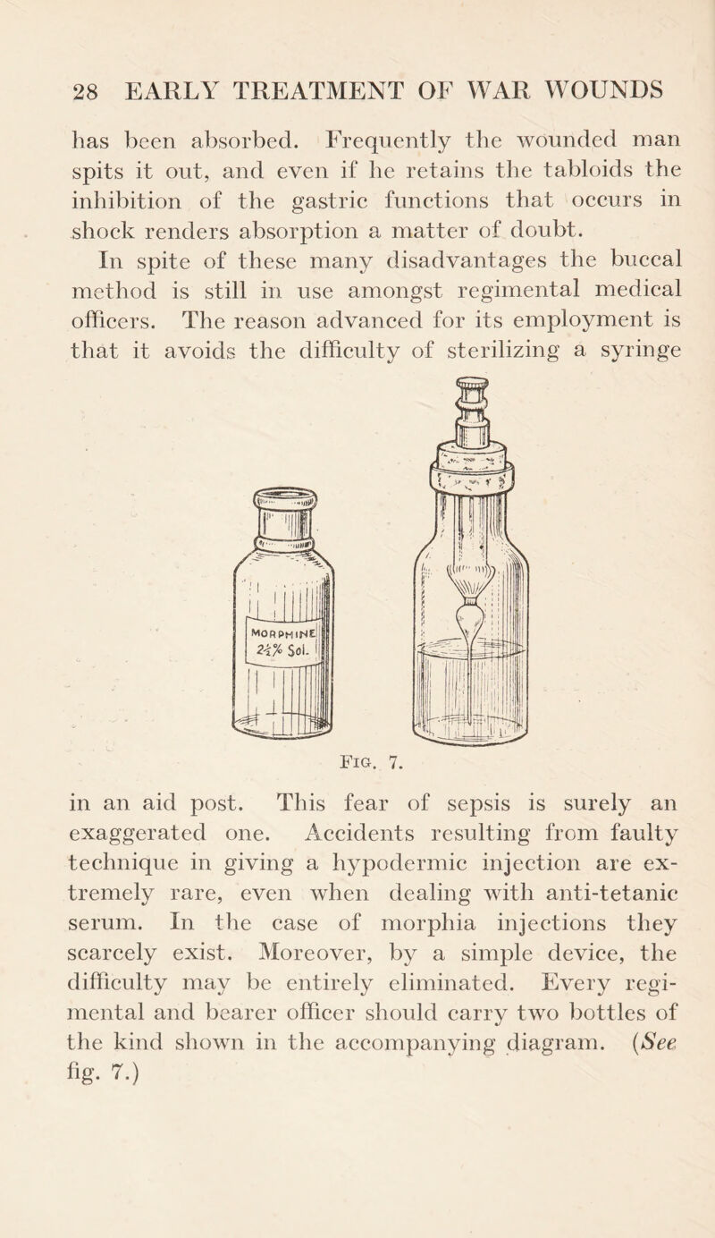 has been absorbed. Frequently the wounded man spits it out, and even if he retains the tabloids the inhibition of the gastric functions that occurs in shock renders absorption a matter of doubt. In spite of these many disadvantages the buccal method is still in use amongst regimental medical officers. The reason advanced for its employment is that it avoids the difficulty of sterilizing a syringe in an aid post. This fear of sepsis is surely an exaggerated one. Accidents resulting from faulty technique in giving a hypodermic injection are ex¬ tremely rare, even when dealing with anti-tetanic serum. In the case of morphia injections they scarcely exist. Moreover, by a simple device, the difficulty may be entirely eliminated. Every regi¬ mental and bearer officer should carry two bottles of the kind shown in the accompanying diagram. (See fig. 7.)