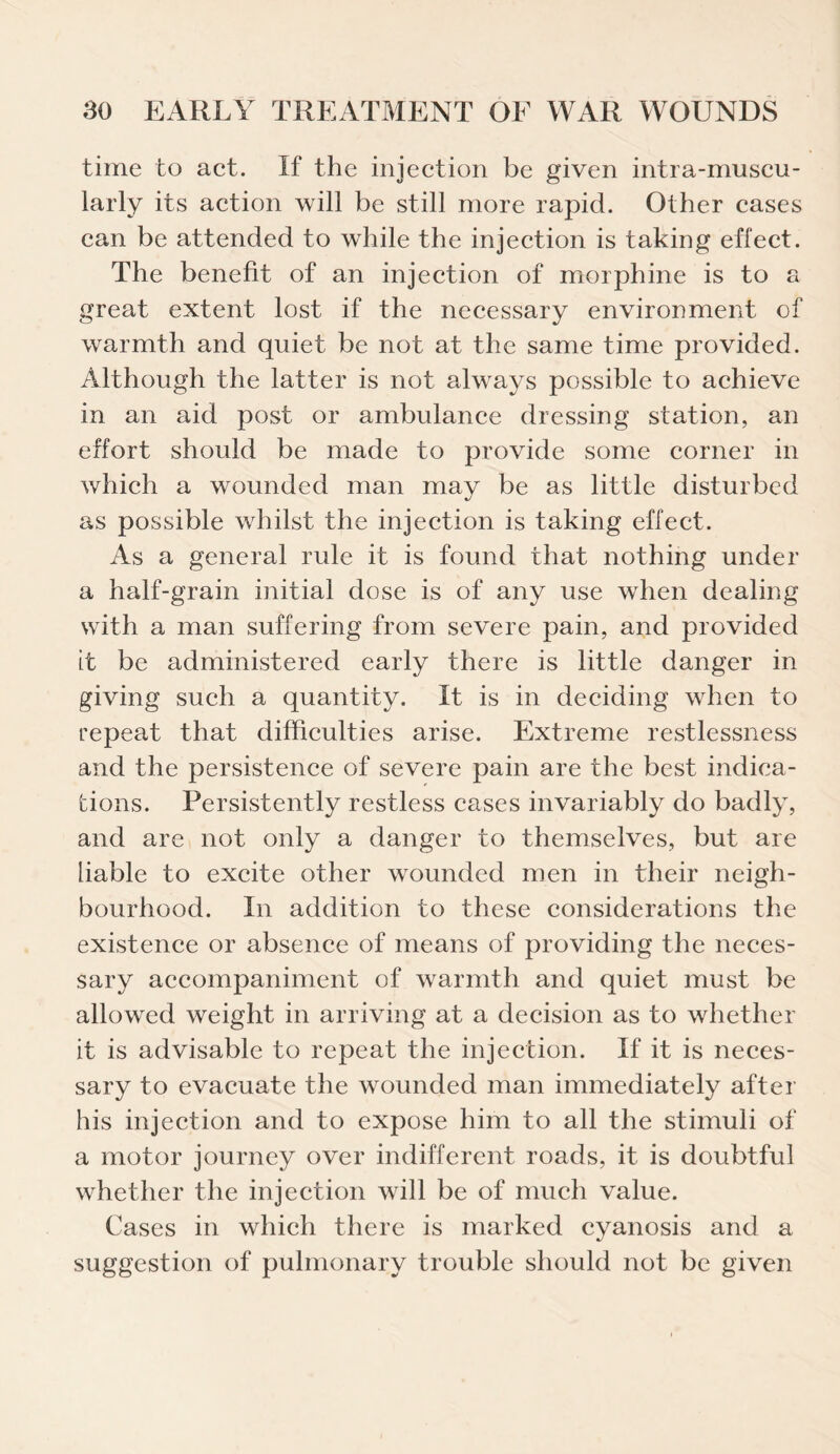 time to act. If the injection be given intra-muscu- larly its action will be still more rapid. Other cases can be attended to while the injection is taking effect. The benefit of an injection of morphine is to a great extent lost if the necessary environment of warmth and quiet be not at the same time provided. Although the latter is not always possible to achieve in an aid post or ambulance dressing station, an effort should be made to provide some corner in which a wounded man may be as little disturbed as possible whilst the injection is taking effect. As a general rule it is found that nothing under a half-grain initial dose is of any use when dealing with a man suffering from severe pain, and provided it be administered early there is little danger in giving such a quantity. It is in deciding when to repeat that difficulties arise. Extreme restlessness and the persistence of severe pain are the best indica¬ tions. Persistently restless cases invariably do badly, and are not only a danger to themselves, but are liable to excite other wounded men in their neigh¬ bourhood. In addition to these considerations the existence or absence of means of providing the neces¬ sary accompaniment of warmth and quiet must be allowed weight in arriving at a decision as to whether it is advisable to repeat the injection. If it is neces¬ sary to evacuate the wounded man immediately after his injection and to expose him to all the stimuli of a motor journey over indifferent roads, it is doubtful whether the injection will be of much value. Cases in which there is marked cyanosis and a suggestion of pulmonary trouble should not be given