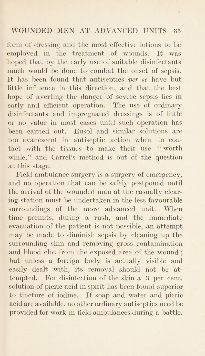 form of dressing and the most effective lotions to be employed in the treatment of wounds. It was hoped that by the early use of suitable disinfectants much would be done to combat the onset of sepsis. It has been found that antiseptics per se have but little influence in this direction, and that the best hope of averting the danger of severe sepsis lies in early and efficient operation. The use of ordinary disinfectants and impregnated dressings is of little or no value in most cases until such operation has been carried out. Eusol and similar solutions are too evanescent in antiseptic action when in con¬ tact with the tissues to make their use “ worth while,” and Carrel’s method is out of the question at this stage. Field ambulance surgery is a surgery of emergency, and no operation that can be safely postponed until the arrival of the wounded man at the casualty clear¬ ing station must be undertaken in the less favourable surroundings of the more advanced unit. When time permits, during a rush, and the immediate evacuation of the patient is not possible, an attempt may be made to diminish sepsis by cleaning up the surrounding skin and removing gross contamination and blood clot from the exposed area of the wound ; but unless a foreign body is actually visible and easily dealt with, its removal should not be at¬ tempted. For disinfection of the skin a 3 per cent, solution of picric acid in spirit has been found superior to tincture of iodine. If soap and water and picric acid are available, no other ordinary antiseptics need be provided for work in field ambulances during a battle.