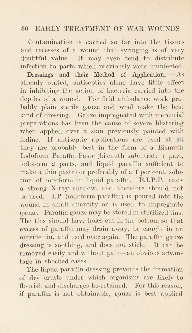 Contamination is carried so far into the tissues and recesses of a wound that syringing is of very doubtful value. It may even tend to distribute infection to parts which previously were uninfected. Dressings and their Method of Application. — As already stated, antiseptics alone have little effect in inhibiting the action of bacteria carried into the depths of a wound. For field ambulance work pro¬ bably plain sterile gauze and wool make the best kind of dressing. Gauze impregnated with mercurial preparations has been the cause of severe blistering when applied over a skin previously painted with iodine. If antiseptic applications are used at all they are probably best in the form of a Bismuth Iodoform Paraffin Paste (bismuth subnitrate 1 part, iodoform 2 parts, and liquid paraffin sufficient to make a thin paste) or preferably of a 1 per cent, solu¬ tion of iodoform in liquid paraffin. B.I.P.P. casts a strong X-ray shadow, and therefore should not be used. I.P. (iodoform paraffin) is poured into the wound in small quantity or is used to impregnate gauze. Paraffin gauze may be stored in sterilized tins. The tins should have holes cut in the bottom so that excess of paraffin may drain away, be caught in an outside tin, and used over again. The paraffin gauze dressing is soothing, and does not stick. It can be removed easily and without pain—an obvious advan¬ tage in shocked cases. The liquid paraffin dressing prevents the formation of dry crusts under which organisms are likely to flourish and discharges be-retained. For this reason, if paraffin is not obtainable, gauze is best applied