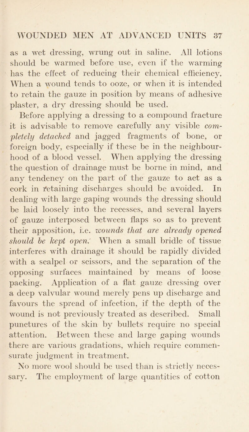 as a wet dressing, wrung out in saline. All lotions should be warmed before use, even if the warming has the effect of reducing their chemical efficiency. When a wound tends to ooze, or when it is intended to retain the gauze in position by means of adhesive plaster, a dry dressing should be used. Before applying a dressing to a compound fracture it is advisable to remove carefully any visible com¬ pletely detached and jagged fragments of bone, or foreign body, especially if these be in the neighbour¬ hood of a blood vessel. When applying the dressing the question of drainage must be borne in mind, and any tendency on the part of the gauze to act as a cork in retaining discharges should be avoided. In dealing with large gaping wounds the dressing should be laid loosely into the recesses, and several layers of gauze interposed between flaps so as to prevent their apposition, i.e. wounds that are already opened should be kept open.' When a small bridle of tissue interferes with drainage it should be rapidly divided with a scalpel or scissors, and the separation of the opposing surfaces maintained by means of loose packing. Application of a flat gauze dressing over a deep valvular wound merely pens up discharge and favours the spread of infection, if the depth of the wound is not previously treated as described. Small punctures of the skin by bullets require no special attention. Between these and large gaping wounds there are various gradations, which require commen¬ surate judgment in treatment. No more wool should be used than is strictly neces¬ sary. The employment of large quantities of cotton