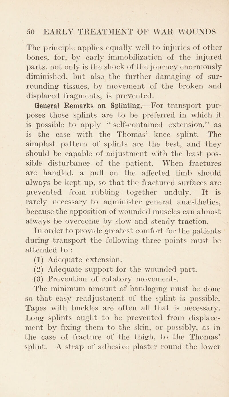 The principle applies equally well to injuries of other bones, for, by early immobilization of the injured parts, not only is the shock of the journey enormously diminished, but also the further damaging of sur¬ rounding tissues, by movement of the broken and displaced fragments, is prevented. General Remarks on Splinting.—For transport pur¬ poses those splints are to be preferred in which it is possible to apply “ self-contained extension,” as is the case with the Thomas’ knee splint. The simplest pattern of splints are the best, and they should be capable of adjustment with the least pos¬ sible disturbance of the patient. When fractures are handled, a pull on the affected limb should always be kept up, so that the fractured surfaces are prevented from rubbing together unduly. It is rarely necessary to administer general anaesthetics, because the opposition of wounded muscles can almost always be overcome by slow and steady traction. In order to provide greatest comfort for the patients during transport the following three points must be attended to : (1) Adequate extension. (2) Adequate support for the wounded part. (3) Prevention of rotatory movements. The minimum amount of bandaging must be done so that easy readjustment of the splint is possible. Tapes with buckles are often all that is necessary. Long splints ought to be prevented from displace¬ ment by fixing them to the skin, or possibly, as in the case of fracture of the thigh, to the Thomas’ splint. A strap of adhesive plaster round the lower