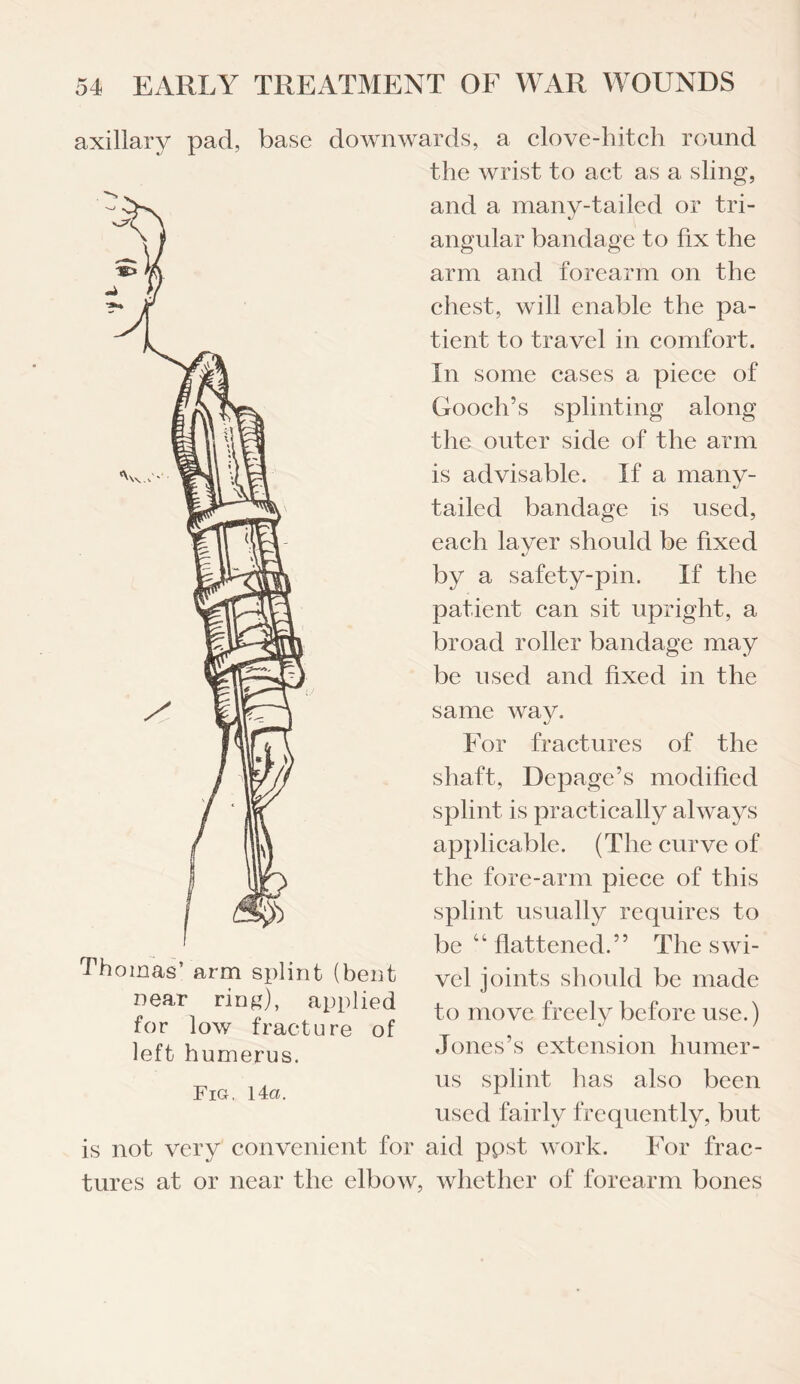 axillary pad, base downwards, a clove-hitch round the wrist to act as a sling, and a manv-tailed or tri- «/ angular bandage to fix the arm and forearm on the chest, will enable the pa¬ tient to travel in comfort. In some cases a piece of Gooch’s splinting along the outer side of the arm is advisable. If a many¬ tailed bandage is used, each layer should be fixed by a safety-pin. If the patient can sit upright, a broad roller bandage may be used and fixed in the same way. For fractures of the shaft, Depage’s modified splint is practically always applicable. (The curve of the fore-arm piece of this splint usually requires to be “ flattened.” The swi¬ vel joints should be made to move freely before use.) Jones’s extension humer¬ us splint has also been used fairly frequently, but is not very convenient for aid ppst work. For frac¬ tures at or near the elbow, whether of forearm bones Thomas’ arm splint (bent near ring), applied for low fracture of left humerus. Fiq, 14 a.