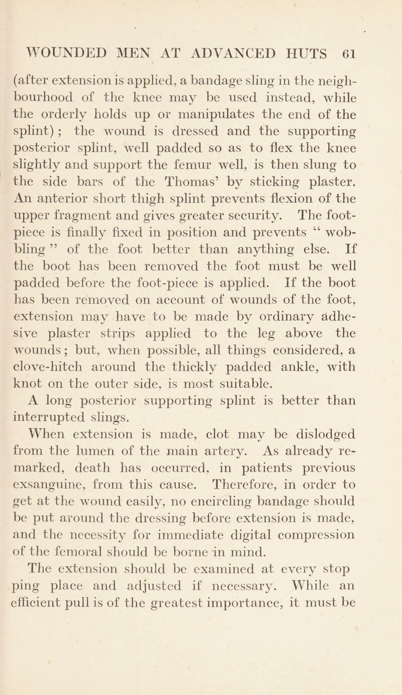 (after extension is applied, a bandage sling in the neigh¬ bourhood of the knee may be used instead, while the orderly holds up or manipulates the end of the splint) ; the wound is dressed and the supporting posterior splint, well padded so as to flex the knee slightly and support the femur well, is then slung to the side bars of the Thomas’ by sticking plaster. An anterior short thigh splint prevents flexion of the upper fragment and gives greater security. The foot- piece is finally fixed in position and prevents “ wob¬ bling ” of the foot better than anything else. If the boot has been removed the foot must be well padded before the foot-piece is applied. If the boot has been removed on account of wounds of the foot, extension may have to be made by ordinary adhe¬ sive plaster strips applied to the leg above the wounds; but, when possible, all things considered, a clove-hitch around the thickly padded ankle, with knot on the outer side, is most suitable. A long posterior supporting splint is better than interrupted slings. When extension is made, clot may be dislodged from the lumen of the main artery. As already re¬ marked, death has occurred, in patients previous exsanguine, from this cause. Therefore, in order to get at the wound easily, no encircling bandage should be put around the dressing before extension is made, and the necessity for immediate digital compression of the femoral should be borne in mind. The extension should be examined at every stop ping place and adjusted if necessary. While an efficient pull is of the greatest importance, it must be