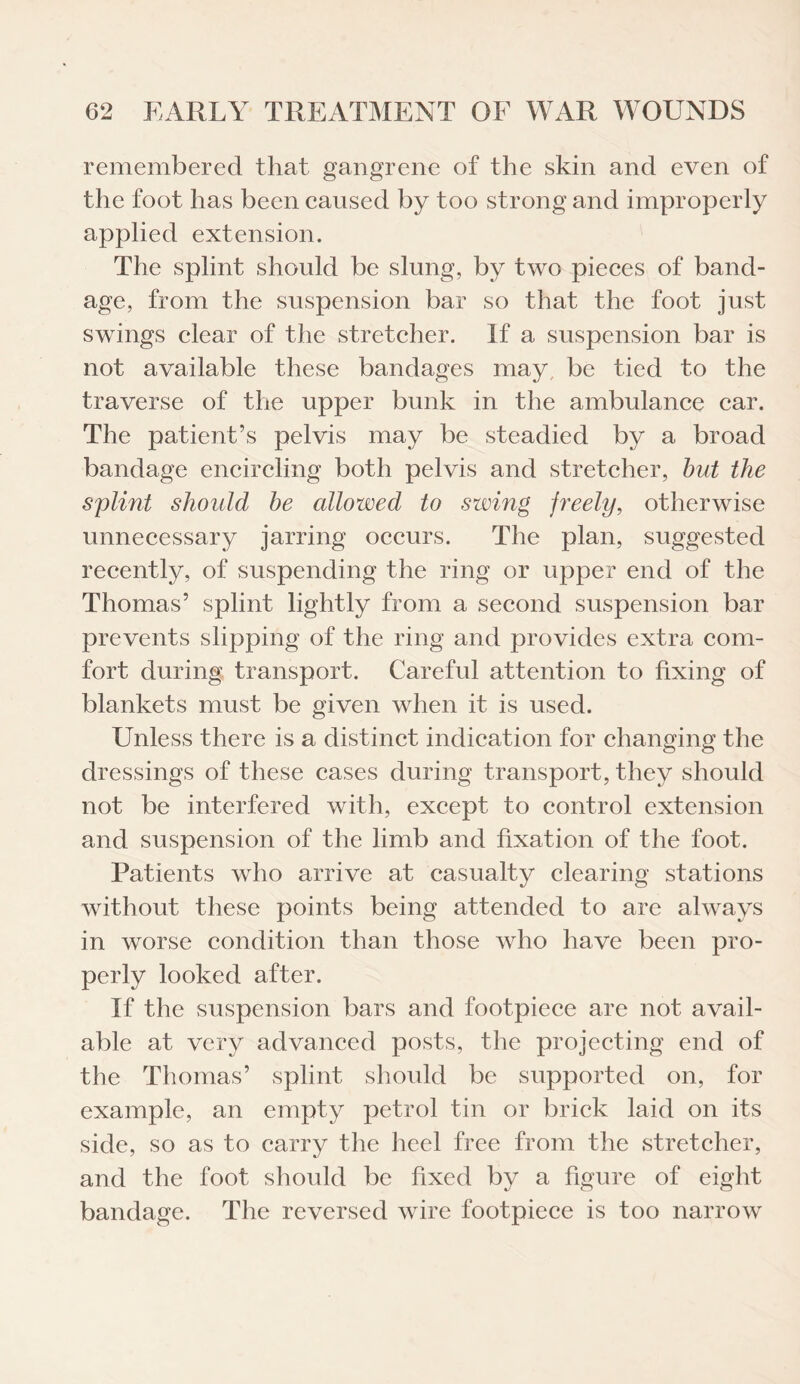 remembered that gangrene of the skin and even of the foot has been caused by too strong and improperly applied extension. The splint should be slung, by two pieces of band¬ age, from the suspension bar so that the foot just swings clear of the stretcher. If a suspension bar is not available these bandages may be tied to the traverse of the upper bunk in the ambulance car. The patient’s pelvis may be steadied by a broad bandage encircling both pelvis and stretcher, but the splint should be cdlowed to swing freely, otherwise unnecessary jarring occurs. The plan, suggested recently, of suspending the ring or upper end of the Thomas’ splint lightly from a second suspension bar prevents slipping of the ring and provides extra com¬ fort during transport. Careful attention to fixing of blankets must be given when it is used. Unless there is a distinct indication for changing the dressings of these cases during transport, they should not be interfered with, except to control extension and suspension of the limb and fixation of the foot. Patients who arrive at casualty clearing stations without these points being attended to are always in worse condition than those who have been pro¬ perly looked after. If the suspension bars and footpiece are not avail¬ able at very advanced posts, the projecting end of the Thomas’ splint should be supported on, for example, an empty petrol tin or brick laid on its side, so as to carry the heel free from the stretcher, and the foot should be fixed by a figure of eight bandage. The reversed wire footpiece is too narrow