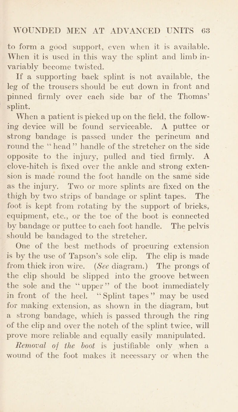 to form a good support, even when it is available. When it is used in this way the splint and limb in¬ variably become twisted. If a supporting back splint is not available, the leg of the trousers should be cut down in front and pinned firmly over each side bar of the Thomas’ splint. When a patient is picked up on the field, the follow¬ ing device will be found serviceable. A puttee or strong bandage is passed under the perineum and round the “ head ” handle of the stretcher on the side opposite to the injury, pulled and tied firmly. A clove-hitch is fixed over the ankle and strong exten¬ sion is made round the foot handle on the same side as the injury. Two or more splints are fixed on the thigh by two strips of bandage or splint tapes. The foot is kept from rotating by the support of bricks, equipment, etc., or the toe of the boot is connected by bandage or puttee to each foot handle. The pelvis should be bandaged to the stretcher. One of the best methods of procuring extension is by the use of Tapson’s sole clip. The clip is made from thick iron wire. {See diagram.) The prongs of the clip should be slipped into the groove between the sole and the “ upper ” of the boot immediately in front of the heel. “ Splint tapes ” may be used for making extension, as shown in the diagram, but a strong bandage, which is passed through the ring of the clip and over the notch of the splint twice, will prove more reliable and equally easily manipulated. Removal of the hoot is justifiable only when a wound of the foot makes it necessary or when the