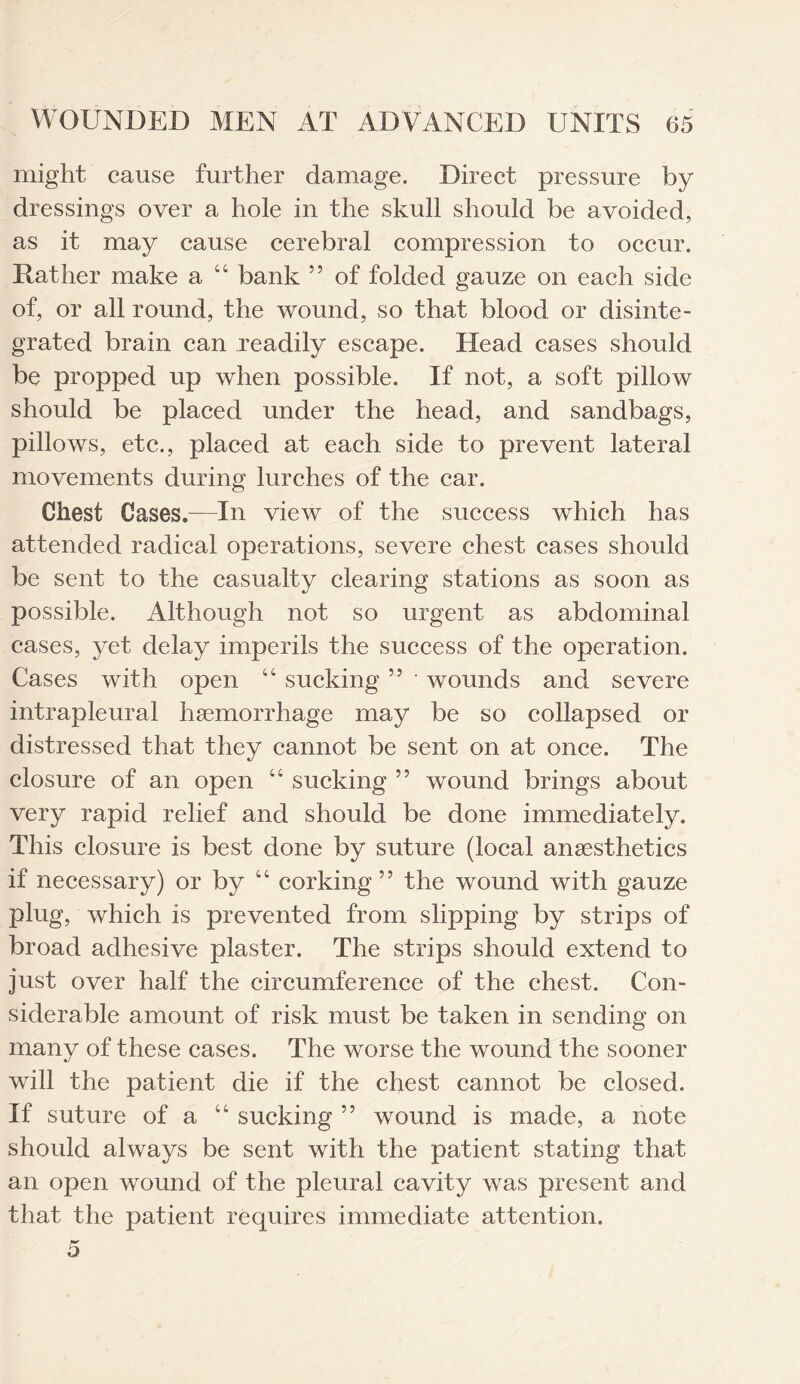 might cause further damage. Direct pressure by dressings over a hole in the skull should be avoided, as it may cause cerebral compression to occur. Rather make a “ bank 55 of folded gauze on each side of, or all round, the wound, so that blood or disinte¬ grated brain can readily escape. Head cases should be propped up when possible. If not, a soft pillow should be placed under the head, and sandbags, pillows, etc., placed at each side to prevent lateral movements during lurches of the car. Chest Cases.—In view of the success which has attended radical operations, severe chest cases should be sent to the casualty clearing stations as soon as possible. Although not so urgent as abdominal cases, yet delay imperils the success of the operation. Cases with open “ sucking 55 • wounds and severe intrapleural haemorrhage may be so collapsed or distressed that they cannot be sent on at once. The closure of an open “ sucking ” wound brings about very rapid relief and should be done immediately. This closure is best done by suture (local anesthetics if necessary) or by “ corking ” the wound with gauze plug, which is prevented from slipping by strips of broad adhesive plaster. The strips should extend to just over half the circumference of the chest. Con¬ siderable amount of risk must be taken in sending on many of these cases. The worse the wound the sooner will the patient die if the chest cannot be closed. If suture of a “ sucking ” wound is made, a note should always be sent with the patient stating that an open wound of the pleural cavity was present and that the patient requires immediate attention. 5