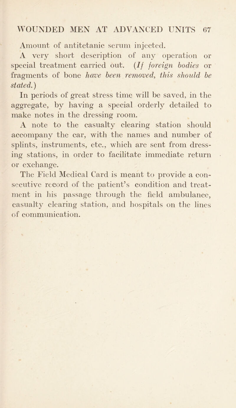 Amount of antitetanic serum injected. A very short description of any operation or special treatment carried out. (If foreign bodies or fragments of bone have been removed, this shoidd be stated.) In periods of great stress time will be saved, in the aggregate, by having a special orderly detailed to make notes in the dressing room. A note to the casualty clearing station should accompany the car, with the names and number of splints, instruments, etc., which are sent from dress¬ ing stations, in order to facilitate immediate return or exchange. The Eield Medical Card is meant to provide a con¬ secutive record of the patient’s condition and treat¬ ment in his passage through the field ambulance, casualty clearing station, and hospitals on the lines of communication.