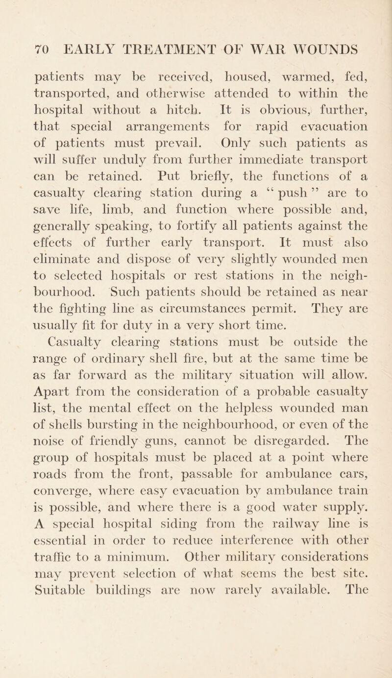 patients may be received, housed, warmed, fed, transported, and otherwise attended to within the hospital without a hitch. It is obvious, further, that special arrangements for rapid evacuation of patients must prevail. Only such patients as will suffer unduly from further immediate transport can be retained. Put briefly, the functions of a casualty clearing station during a “ push ” are to save life, limb, and function where possible and, generally speaking, to fortify all patients against the effects of further early transport. It must also eliminate and dispose of very slightly wounded men to selected hospitals or rest stations in the neigh¬ bourhood. Such patients should be retained as near the fighting line as circumstances permit. They are usually fit for duty in a very short time. Casualty clearing stations must be outside the range of ordinary shell fire, but at the same time be as far forward as the military situation will allow. Apart from the consideration of a probable casualty list, the mental effect on the helpless wounded man of shells bursting in the neighbourhood, or even of the noise of friendly guns, cannot be disregarded. The group of hospitals must be placed at a point where roads from the front, passable for ambulance cars, converge, where easy evacuation by ambulance train is possible, and where there is a good water supply. A special hospital siding from the railway line is essential in order to reduce interference with other traffic to a minimum. Other military considerations may prevent selection of what seems the best site. Suitable buildings are now rarely available. The