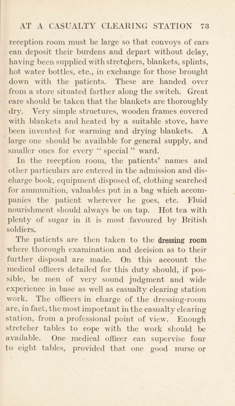 reception room must be large so that convoys of cars can deposit their burdens and depart without delay, having been supplied with stretchers, blankets, splints, hot water bottles, etc., in exchange for those brought down with the patients. These are handed over from a store situated farther along the switch. Great care should be taken that the blankets are thoroughly dry. Very simple structures, wooden frames covered with blankets and heated by a suitable stove, have been invented for warming and drying blankets. A large one should be available for general supply, and smaller ones for every “ special5 5 ward. In the reception room, the patients’ names and other particulars are entered in the admission and dis¬ charge book, equipment disposed of, clothing searched for ammunition, valuables put in a bag which accom¬ panies the patient wherever he goes, etc. Fluid nourishment should always be on tap. Hot tea with plenty of sugar in it is most favoured by British soldiers. The patients are then taken to the dressing room where thorough examination and decision as to their further disposal are made. On this account the medical officers detailed for this duty should, if pos¬ sible, be men of very sound judgment and wide experience in base as well as casualty clearing station work. The officers in charge of the dressing-room are, in fact, the most important in the casualty clearing station, from a professional point of view. Enough stretcher tables to cope with the work should be available. One medical officer can supervise four to eight tables, provided that one good nurse or