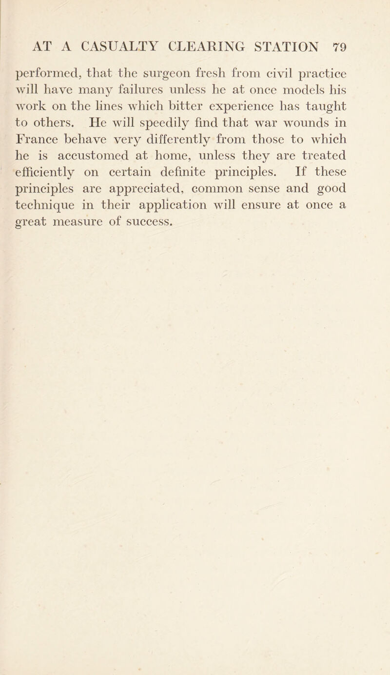 performed, that the surgeon fresh from civil practice will have many failures unless he at once models his work on the lines which bitter experience has taught to others. He will speedily find that war wounds in France behave very differently from those to which he is accustomed at home, unless they are treated efficiently on certain definite principles. If these principles are appreciated, common sense and good technique in their application will ensure at once a great measure of success.