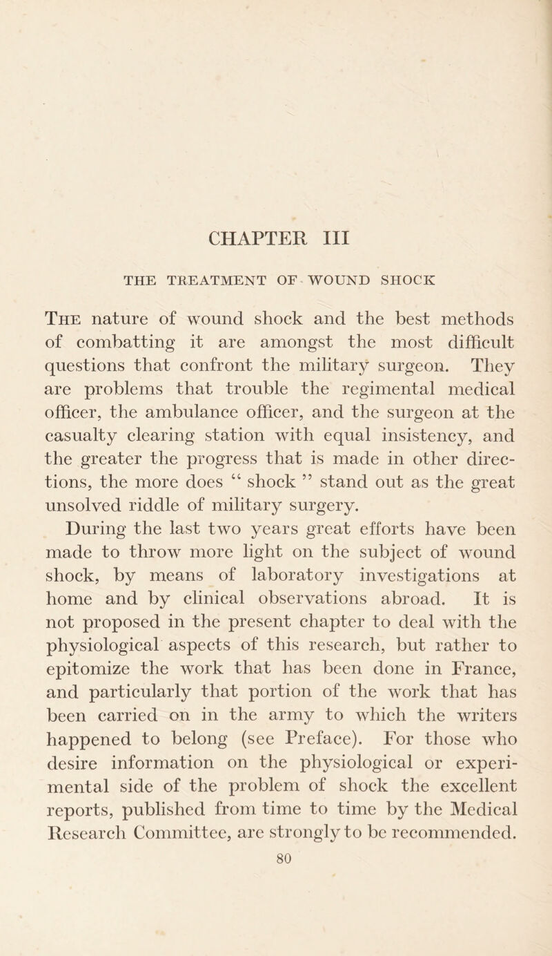 CHAPTER III THE TREATMENT OF WOUND SHOCK The nature of wound shock and the best methods of combatting it are amongst the most difficult questions that confront the military surgeon. They are problems that trouble the regimental medical officer, the ambulance officer, and the surgeon at the casualty clearing station with equal insistency, and the greater the progress that is made in other direc¬ tions, the more does “ shock ” stand out as the great unsolved riddle of military surgery. During the last two years great efforts have been made to throw more light on the subject of wound shock, by means of laboratory investigations at home and by clinical observations abroad. It is not proposed in the present chapter to deal with the physiological aspects of this research, but rather to epitomize the work that has been done in France, and particularly that portion of the work that has been carried on in the army to which the writers happened to belong (see Preface). For those who desire information on the physiological or experi¬ mental side of the problem of shock the excellent reports, published from time to time by the Medical Research Committee, are strongly to be recommended.