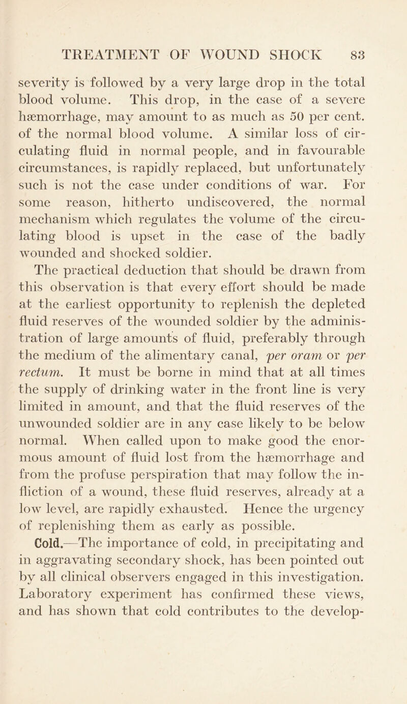 severity is followed by a very large drop in the total blood volume. This drop, in the case of a severe haemorrhage, may amount to as much as 50 per cent, of the normal blood volume. A similar loss of cir¬ culating fluid in normal people, and in favourable circumstances, is rapidly replaced, but unfortunately such is not the case under conditions of war. For some reason, hitherto undiscovered, the normal mechanism which regulates the volume of the circu¬ lating blood is upset in the case of the badly wounded and shocked soldier. The practical deduction that should be drawn from this observation is that every effort should be made at the earliest opportunity to replenish the depleted fluid reserves of the wounded soldier by the adminis¬ tration of large amounts of fluid, preferably through the medium of the alimentary canal, per oram or per rectum. It must be borne in mind that at all times the supply of drinking water in the front line is very limited in amount, and that the fluid reserves of the unwounded soldier are in any case likely to be below normal. When called upon to make good the enor¬ mous amount of fluid lost from the haemorrhage and from the profuse perspiration that may follow the in¬ fliction of a wound, these fluid reserves, already at a low level, are rapidly exhausted. Hence the urgency of replenishing them as early as possible. Cold.—The importance of cold, in precipitating and in aggravating secondary shock, has been pointed out by all clinical observers engaged in this investigation. Laboratory experiment has confirmed these views, and has shown that cold contributes to the develop-
