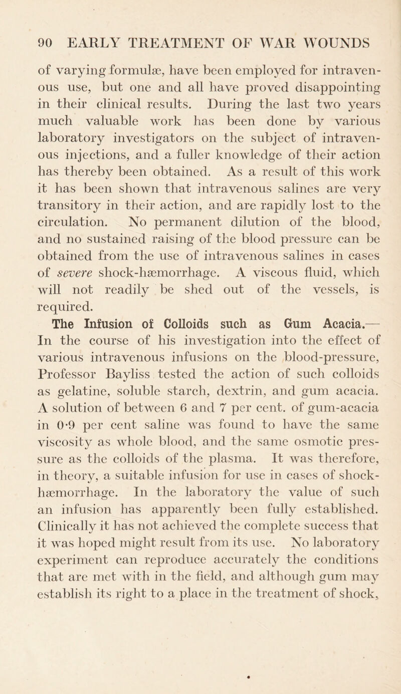 of varying formulae, have been employed for intraven¬ ous use, but one and all have proved disappointing in their clinical results. During the last two years much valuable work has been done by various laboratory investigators on the subject of intraven¬ ous injections, and a fuller knowledge of their action has thereby been obtained. As a result of this work it has been shown that intravenous salines are very transitory in their action, and are rapidly lost to the circulation. No permanent dilution of the blood, and no sustained raising of the blood pressure can be obtained from the use of intravenous salines in cases of severe shock-haemorrhage. A viscous fluid, which will not readily be shed out of the vessels, is required. The Infusion of Colloids such as Gum Acacia.— In the course of his investigation into the effect of various intravenous infusions on the blood-pressure, Professor Bayliss tested the action of such colloids as gelatine, soluble starch, dextrin, and gum acacia. A solution of between 6 and 7 per cent, of gum-acacia in 0*9 per cent saline was found to have the same viscosity as whole blood, and the same osmotic pres¬ sure as the colloids of the plasma. It was therefore, in theory, a suitable infusion for use in cases of shock- hsemorrhage. In the laboratory the value of such an infusion has apparently been fully established. Clinically it has not achieved the complete success that it was hoped might result from its use. No laboratory experiment can reproduce accurately the conditions that are met with in the field, and although gum may establish its right to a place in the treatment of shock.