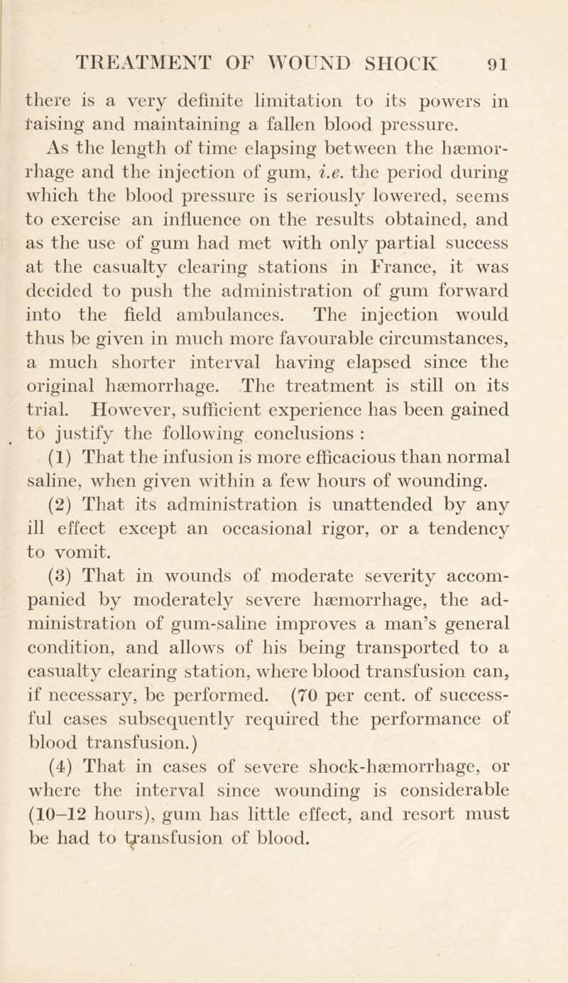 there is a very definite limitation to its powers in laising and maintaining a fallen blood pressure. As the length of time elapsing between the haemor¬ rhage and the injection of gum, i.e. the period during which the blood pressure is seriously lowered, seems to exercise an influence on the results obtained, and as the use of gum had met with only partial success at the casualty clearing stations in France, it was decided to push the administration of gum forward into the field ambulances. The injection would thus be given in much more favourable circumstances, a much shorter interval having elapsed since the original haemorrhage. The treatment is still on its trial. However, sufficient experience has been gained to justify the following conclusions : (1) That the infusion is more efficacious than normal saline, when given within a few hours of wounding. (2) That its administration is unattended by any ill effect except an occasional rigor, or a tendency to vomit. (3) That in wounds of moderate severity accom¬ panied by moderately severe haemorrhage, the ad¬ ministration of gum-saline improves a man’s general condition, and allows of his being transported to a casualty clearing station, where blood transfusion can, if necessary, be performed. (70 per cent, of success¬ ful cases subsequently required the performance of blood transfusion.) (4) That in cases of severe shock-haemorrhage, or where the interval since wounding is considerable (10-12 hours), gum has little effect, and resort must be had to transfusion of blood. 7