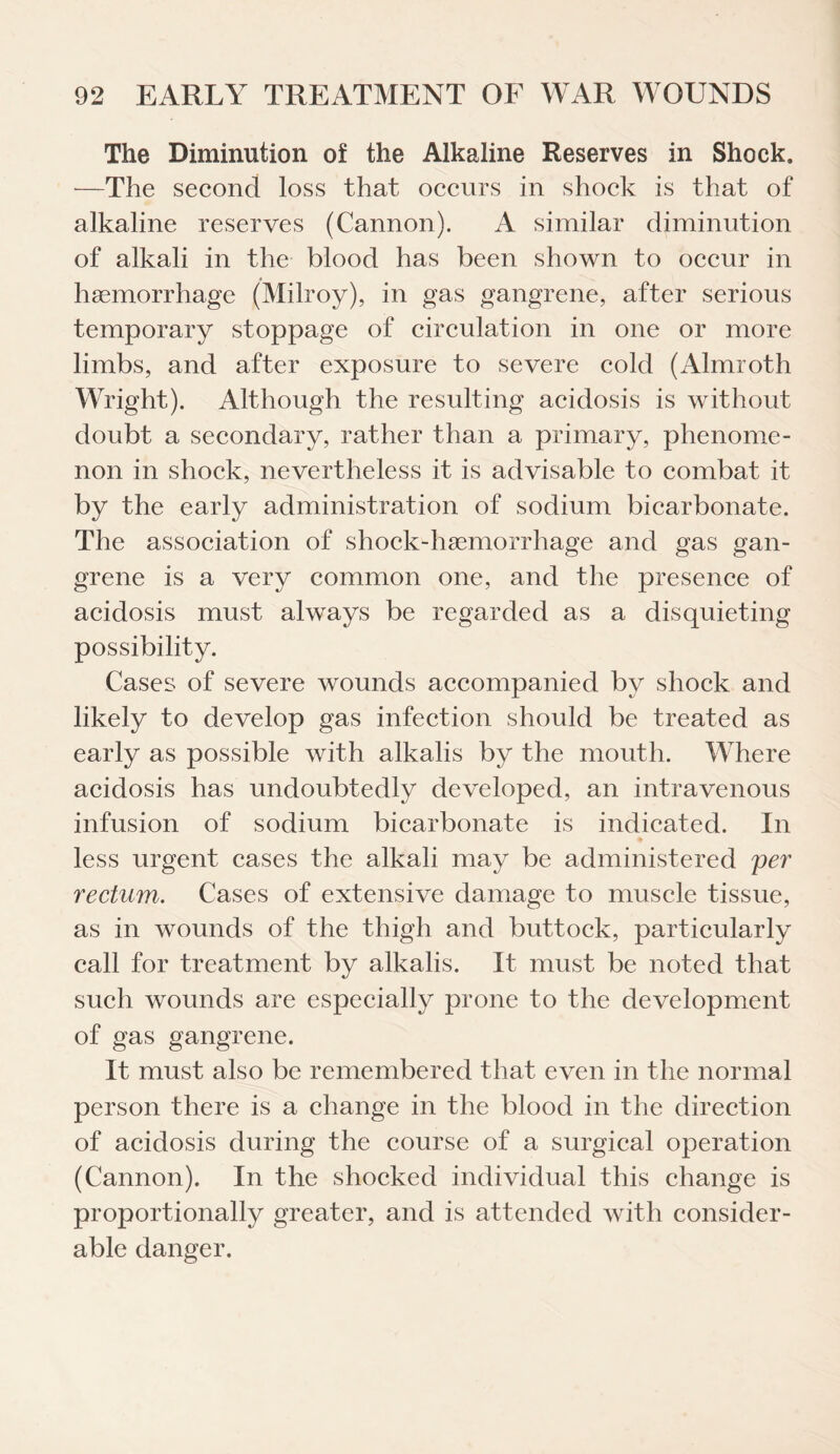 The Diminution of the Alkaline Reserves in Shock. •—The second loss that occurs in shock is that of alkaline reserves (Cannon). A similar diminution of alkali in the blood has been shown to occur in hsemorrhage (Milroy), in gas gangrene, after serious temporary stoppage of circulation in one or more limbs, and after exposure to severe cold (Almroth Wright). Although the resulting acidosis is without doubt a secondary, rather than a primary, phenome¬ non in shock, nevertheless it is advisable to combat it by the early administration of sodium bicarbonate. The association of shock-haemorrhage and gas gan¬ grene is a very common one, and the presence of acidosis must always be regarded as a disquieting possibility. Cases of severe wounds accompanied by shock and likely to develop gas infection should be treated as early as possible with alkalis by the mouth. Where acidosis has undoubtedly developed, an intravenous infusion of sodium bicarbonate is indicated. In less urgent cases the alkali may be administered per rectumCases of extensive damage to muscle tissue, as in wounds of the thigh and buttock, particularly call for treatment by alkalis. It must be noted that such wounds are especially prone to the development of gas gangrene. It must also be remembered that even in the normal person there is a change in the blood in the direction of acidosis during the course of a surgical operation (Cannon). In the shocked individual this change is proportionally greater, and is attended with consider¬ able danger.