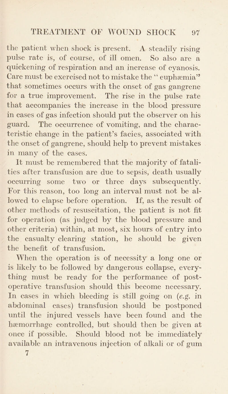 the patient when shock is present. A steadily rising pulse rate is, of course, of ill omen. So also are a quickening of respiration and an increase of cyanosis. Care must be exercised not to mistake the “ euphsemia” that sometimes occurs with the onset of gas gangrene for a true improvement. The rise in the pulse rate that accompanies the increase in the blood pressure in cases of gas infection should put the observer on his guard. The occurrence of vomiting, and the charac¬ teristic change in the patient’s facies, associated with the onset of gangrene, should help to prevent mistakes in many of the cases. It must be remembered that the majority of fatali¬ ties after transfusion are due to sepsis, death usually occurring some two or three days subsequently. For this reason, too long an interval must not be al¬ lowed to elapse before operation. If, as the result of other methods of resuscitation, the patient is not fit for operation (as judged by the blood pressure and other criteria) within, at most, six hours of entry into the casualty clearing station, he should be given the benefit of transfusion. When the operation is of necessity a long one or is likely to be followed by dangerous collapse, every¬ thing must be ready for the performance of post¬ operative transfusion should this become necessary. In cases in which bleeding is still going on (e.g. in abdominal cases) transfusion should be postponed until the injured vessels have been found and the haemorrhage controlled, but should then be given at once if possible. Should blood not be immediately available an intravenous injection of alkali or of gum 7