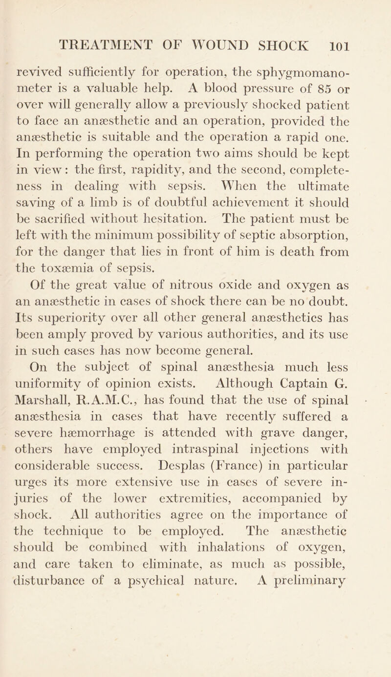 revived sufficiently for operation, the sphygmomano¬ meter is a valuable help. A blood pressure of 85 or over will generally allow a previously shocked patient to face an anaesthetic and an operation, provided the anaesthetic is suitable and the operation a rapid one. In performing the operation two aims should be kept in view: the first, rapidity, and the second, complete¬ ness in dealing with sepsis. When the ultimate saving of a limb is of doubtful achievement it should be sacrified without hesitation. The patient must be left with the minimum possibility of septic absorption, for the danger that lies in front of him is death from the toxaemia of sepsis. Of the great value of nitrous oxide and oxygen as an anaesthetic in cases of shock there can be no doubt. Its superiority over all other general anaesthetics has been amply proved by various authorities, and its use in such cases has now become general. On the subject of spinal anaesthesia much less uniformity of opinion exists. Although Captain G. Marshall, R.A.M.C., has found that the use of spinal anaesthesia in cases that have recently suffered a severe haemorrhage is attended with grave danger, others have employed intraspinal injections with considerable success. Desplas (France) in particular urges its more extensive use in cases of severe in¬ juries of the lower extremities, accompanied by shock. All authorities agree on the importance of the technique to be employed. The anaesthetic should be combined with inhalations of oxygen, and care taken to eliminate, as much as possible, disturbance of a psychical nature. A preliminary
