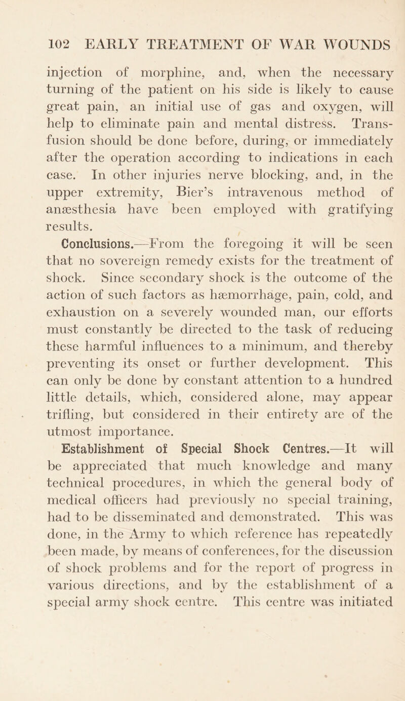 injection of morphine, and, when the necessary turning of the patient on his side is likely to cause great pain, an initial use of gas and oxygen, will help to eliminate pain and mental distress. Trans¬ fusion should be done before, during, or immediately after the operation according to indications in each case. In other injuries nerve blocking, and, in the upper extremity, Bier’s intravenous method of anaesthesia have been employed with gratifying results. Conclusions.—From the foregoing it will be seen that no sovereign remedy exists for the treatment of shock. Since secondary shock is the outcome of the action of such factors as haemorrhage, pain, cold, and exhaustion on a severely wounded man, our efforts must constantly be directed to the task of reducing these harmful influences to a minimum, and thereby preventing its onset or further development. This can only be done by constant attention to a hundred little details, which, considered alone, may appear trifling, but considered in their entirety are of the utmost importance. Establishment of Special Shock Centres.—It will be appreciated that much knowledge and many technical procedures, in which the general body of medical officers had previously no special training, had to be disseminated and demonstrated. This was done, in the Army to which reference has repeatedly been made, by means of conferences, for the discussion of shock problems and for the report of progress in various directions, and by the establishment of a special army shock centre. This centre was initiated