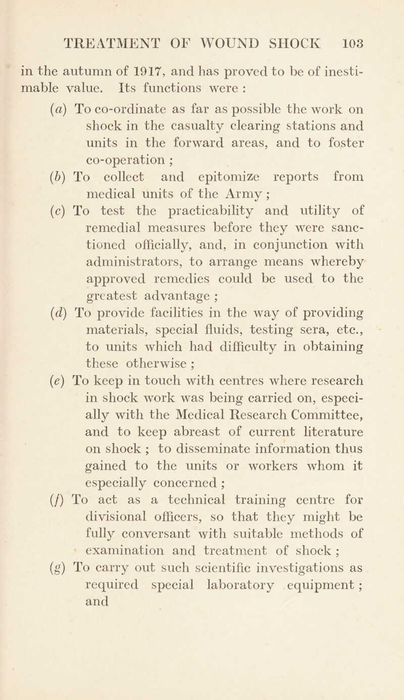 in the autumn of 1917, and has proved to be of inesti¬ mable value. Its functions were : {a) To co-ordinate as far as possible the work on shock in the casualty clearing stations and units in the forward areas, and to foster co-operation ; (b) To collect and epitomize reports from medical units of the Army ; (c) To test the practicability and utility of remedial measures before they were sanc¬ tioned officially, and, in conjunction with administrators, to arrange means whereby approved remedies could be used to the greatest advantage ; (d) To provide facilities in the way of providing materials, special fluids, testing sera, etc., to units which had difficulty in obtaining these otherwise ; (e) To keep in touch with centres where research in shock work was being carried on, especi¬ ally with the Medical Research Committee, and to keep abreast of current literature on shock ; to disseminate information thus gained to the units or workers whom it especially concerned ; (/) To act as a technical training centre for divisional officers, so that they might be fully conversant with suitable methods of examination and treatment of shock ; (g) To carry out such scientific investigations as required special laboratory equipment ; and