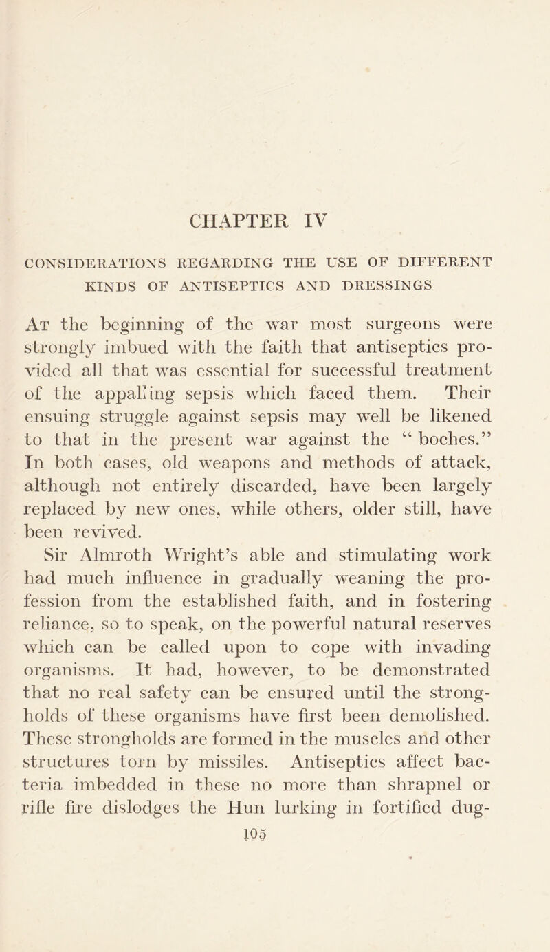 CHAPTER IV CONSIDERATIONS REGARDING THE USE OF DIFFERENT KINDS OF ANTISEPTICS AND DRESSINGS At the beginning of the war most surgeons were strongly imbued with the faith that antiseptics pro¬ vided all that was essential for successful treatment of the appalling sepsis which faced them. Their ensuing struggle against sepsis may well be likened to that in the present war against the “ boches.” In both cases, old weapons and methods of attack, although not entirely discarded, have been largely replaced by new ones, while others, older still, have been revived. Sir Almroth Wright’s able and stimulating work had much influence in gradually weaning the pro¬ fession from the established faith, and in fostering reliance, so to speak, on the powerful natural reserves which can be called upon to cope with invading organisms. It had, however, to be demonstrated that no real safety can be ensured until the strong¬ holds of these organisms have first been demolished. These strongholds are formed in the muscles and other structures torn by missiles. Antiseptics affect bac¬ teria imbedded in these no more than shrapnel or rifle fire dislodges the Hun lurking in fortified dug-